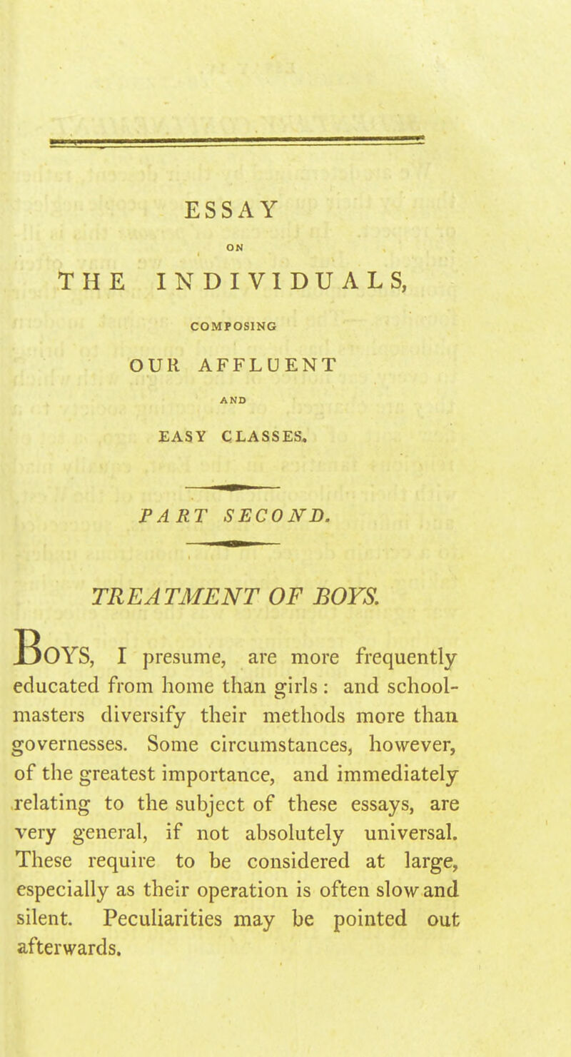 ESSAY ON THE INDIVIDUALS, COMPOSING OUR AFFLUENT AND EASY CLASSES. PART SECOND. TREATMENT OF BOYS. Boys, I presume, are more frequently educated from home than ffirls: and school- masters diversify their methods more than governesses. Some circumstances, however, of the greatest importance, and immediately relating to the subject of these essays, are very general, if not absolutely universal. These require to be considered at large, especially as their operation is often slow and silent. Peculiarities may be pointed out afterwards.