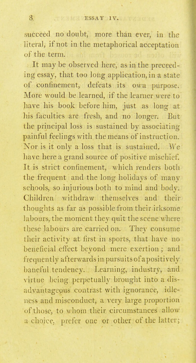 .succeed no doubt, more than ever, in the literal, if not in the metaphorical acceptation of the term. It may be observed here, as in the preceed- ing essay, that too long application, in a state of confinement, defeats its own purpose. More would be learned, if the learner were to have his book before him, just as long at his faculties are fresh, and no longer. But the principal loss is sustained by associating painful feelings with the means of instruction. Nor is it onlv a loss that is sustained. We have here a grand source of positive mischief. It is strict confinement, which renders both the frequent and the long holidays of many schools, so injurious both to mind and body. Children withdraw themselves and their thoughts as far as possible from their irksome labours, the moment they quit the scene where these labours are carried on. Thev consume their activity at first in sports, that have no beneficial effect beyond mere exertion ; and frequently afterwards in pursuits of apositively baneful tendency. Learning, industry, and virtue being perpetually brought into a dis- advantageous contrast with ignorance, idle- ness and misconduct, a very large proportion of those, to whom their circumstances allow a choice, prefer one or other of the latter;