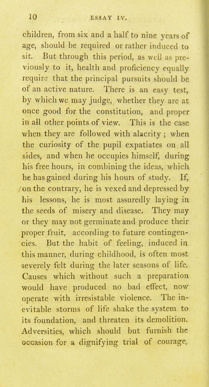 children, from six and a half to nine years of age, should be required or rather induced to sit. But through this period, as well as pre- viously to it, health and proficiency equally require that the principal pursuits should be of an active nature. There is an easy test, by which we may judge, whether they are at once good for the constitution, and proper in all other points of view. This is the case when they are followed with alacrity; when the curiosity of the pupil expatiates on all sides, and when he occupies himself, during his free hours, in combining the ideas, which he has gained during his hours of study. If, on the contrary, he is vexed and depressed by his lessons, he is most assuredly laying in the seeds of misery and disease. They may or they may not germinate and produce their proper fruit, according to future contingen- cies. But the habit of feeling, induced in this manner, during childhood, is often most severely felt during the later seasons of life. Causes which without such a preparation would have produced no bad effect, now operate with irresistable violence. The in- evitable storms of life shake the system to its foundation, and threaten its demolition. Adversities, which should but furnish the occasion for a dignifying trial of courage,