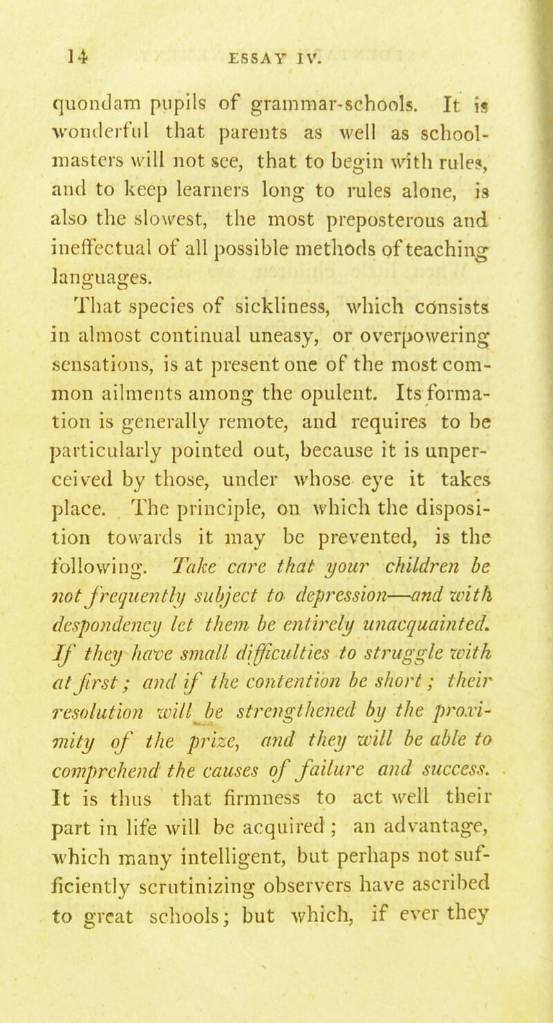 quondam pupils of grammar-schools. It is ■wonderful that parents as well as school- masters will not see, that to begin with rule?, and to keep learners long to rules alone, is also the slowest, the most preposterous and ineffectual of all possible methods of teaching languages. That species of sickliness, which consists in almost continual uneasy, or overpowering sensations, is at present one of the most com- mon ailments among the opulent. Its forma- tion is generally remote, and requires to be particularly pointed out, because it is unper- ceived by those, under whose eye it takes place. The principle, on which the disposi- tion towards it may be prevented, is the following. Take care that your children be not frequently subject to depression—and with despondency let them be entirely unacquainted. If they have small difficulties to struggle with at first; and if the contention be short; their resolution will be strengthened by the proxi- mity of the prize, and they will be able to comprehend the causes of failure and success. It is thus that firmness to act well their part in life will be acquired ; an advantage, which many intelligent, but perhaps not suf- ficiently scrutinizing observers have ascribed to great schools; but which, if ever they