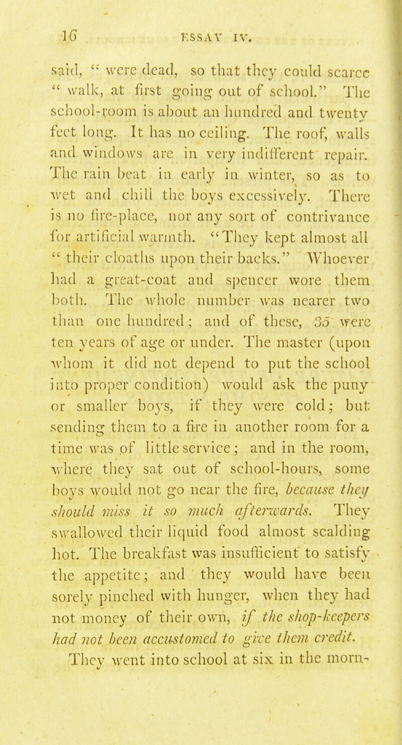 said,  were dead, so that they could scarce  walk, at first going out of school. The school-room is about an hundred and twenty feet long. It has no ceiling. The roof, walls and windows are in very indifferent repair. The rain heat in early iu winter, so as to wet and chili the boys excessively. There is no fire-place, nor any sort of contrivance for artificial warmth. They kept almost all  their cloaths upon their backs. Whoever had a great-coat and spencer wore them both. The whole number was nearer two than one hundred; and of these, 35 were ten years of age or under. The master (upon whom it did not depend to put the school into proper condition) would ask the puny or smaller bo}Ts, if they were cold; but; sending them to a fire in another room for a time was of little service; and in the room, where they sat out of school-hours, some boys would not go near the fire, because they .should miss it so much afterzvards. They swallowed their liquid food almost scalding hot. The breakfast was insufficient to satisfy the appetite; and they would have been sorely pinched with hunger, when they had not money of their own, if the shop-keepers had not been accustomed to give them credit. Thcv went into school at six in the morn- V