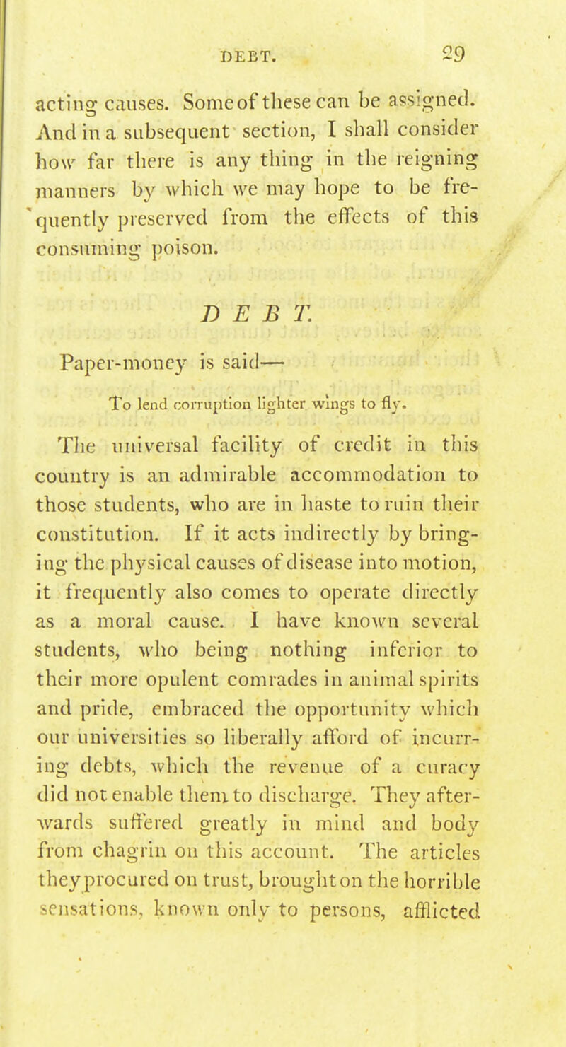 acting: causes. Some of these can be assigned. And in a subsequent section, I shall consider how far there is any thing in the reigning manners by which we may hope to be fre- quently preserved from the effects of this consuming poison. DEBT. Paper-money is said— To lend corruption lighter wings to fly. The universal facility of credit in this country is an admirable accommodation to those students, who are in haste to ruin their constitution. If it acts indirectly by bring- ing the phy sical causes of disease into motion, it frequently also comes to operate directly as a moral cause. I have known several students, who being nothing inferior to their more opulent comrades in animal spirits and pride, embraced the opportunity which our universities so liberally afford of incurr- ing debts, which the revenue of a curacy did not enable them to discharge. They after- wards suffered greatly in mind and body from chagrin on this account. The articles they procured on trust, brought on the horrible sensations, known only to persons, afflicted