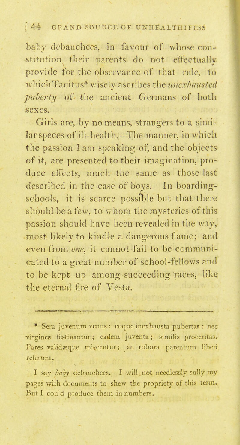 baby debauchees, in favour of whose con- stitution their parents do not effectually provide for the observance of that rule, to ■whichTacitus* wisely ascribes the unexhausted puberty of the ancient Germans of both sexes. Girls are, by no means, strangers to a simi- lar speces of ill-health.--The manner, in which the passion I am speaking of, and the objects of it, are presented to their imagination, pro- duce effects, much the same as those last described in the case of boys. In boarding- schools, it is scarce possible but that there should be a few, to whom the mysteries of this passion should have been revealed in the way, most likely to kindle a dangerous flame; and even from one, it cannot fail to be communi- cated to a great number of school-fellows and to be kept up among succeeding races, Tike the eternal fire of Vesta. * Sera juvenum verms : eoque inexhausta pubertas : nec virgines festinantur; eadem juventa; similis proceritas. Pares validaeque mUcentur; ac rcbora parentum liberi refertmt. I say bahy debauchees. I will.not needlessly sully my pages with documents to shew the propriety of this term. But I cou'd produce them in numbers.