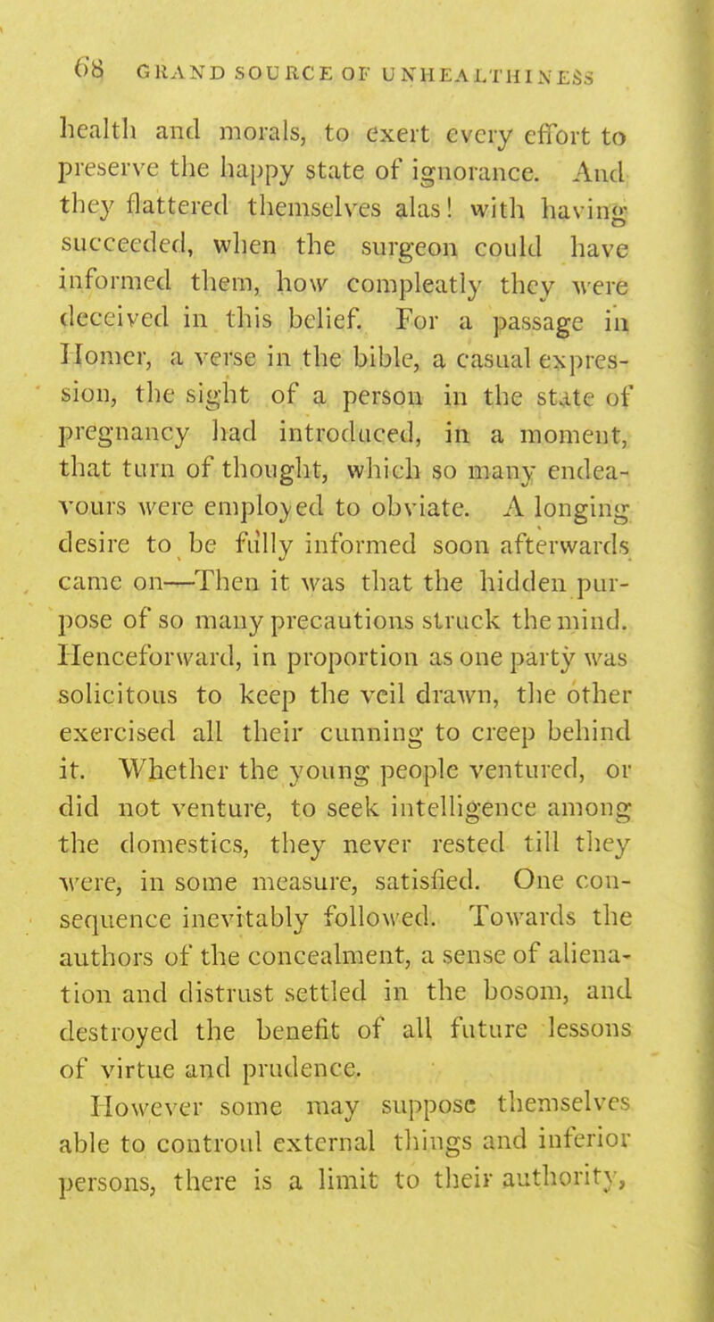 health and morals, to exert every effort to preserve the happy state of ignorance. And they flattered themselves alas! with havin«- succeeded, when the surgeon could have informed them, how compleatly they Mere deceived in this belief. For a passage in Homer, a verse in the bible, a casual expres- sion, the sight of a person in the state of pregnancy had introduced, in a moment, that turn of thought, whieh so many endea- vours were employed to obviate. A longing desire to be fully informed soon afterwards came on-^-Then it was that the hidden pur- pose of so many precautions struck the mind. Henceforward, in proportion as one party was solicitous to keep the veil drawn, the other exercised all their cunning to creep behind it. Whether the young people ventured, or did not venture, to seek intelligence among the domestics, they never rested till they M ere, in some measure, satisfied. One con- sequence inevitably followed. Towards the authors of the concealment, a sense of aliena- tion and distrust settled in the bosom, and destroyed the benefit of all future lessons of virtue and prudence. However some may suppose themselves able to controul external things and inferior persons, there is a limit to their authority,