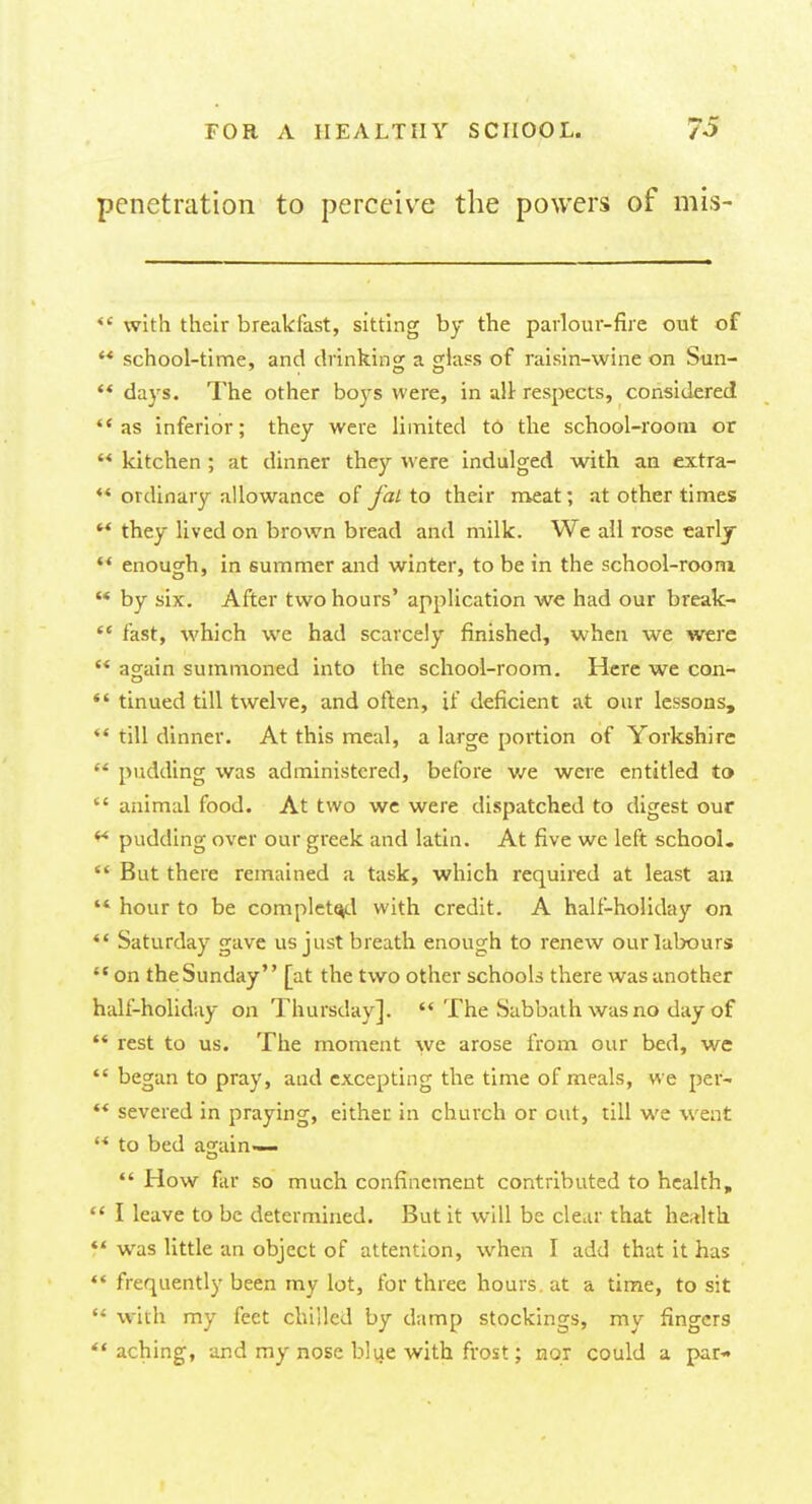 penetration to perceive the powers of mis-  with their breakfast, sitting by the parlour-fire out of  school-time, and drinking; a glass of raisin-wine on Sun-  days. The other boys were, in all respects, considered as inferior; they were limited to the school-room or  kitchen ; at dinner they were indulged with an extra- ** ordinary allowance of fat to their meat; at other times  they lived on brown bread and milk. We all rose early  enough, in summer and winter, to be in the school-room  by six. After two hours' application we had our break-  fast, which we had scarcely finished, when we were '* again summoned into the school-room. Here we con-  tinued till twelve, and often, if deficient at our lessons,  till dinner. At this meal, a large portion of Yorkshire  pudding was administered, before we were entitled to  animal food. At two we were dispatched to digest our ** pudding over our greek and latin. At five we left school.  But there remained a task, which required at least ail ** hour to be completed with credit. A half-holiday on *' Saturday gave us just breath enough to renew our labours on the Sunday [at the two other schools there was another half-holiday on Thursday].  The Sabbath was no day of  rest to us. The moment we arose from our bed, we  began to pray, and excepting the time of meals, we per-  severed in praying, either in church or cut, till we went  to bed again—  How far so much confinement contributed to health,  I leave to be determined. But it will be clear that health  was little an object of attention, when I add that it has  frequently been my lot, for three hours, at a time, to sit  with my feet chilled by damp stockings, my fingers  aching, and my nose blue with frost; nor could a par-