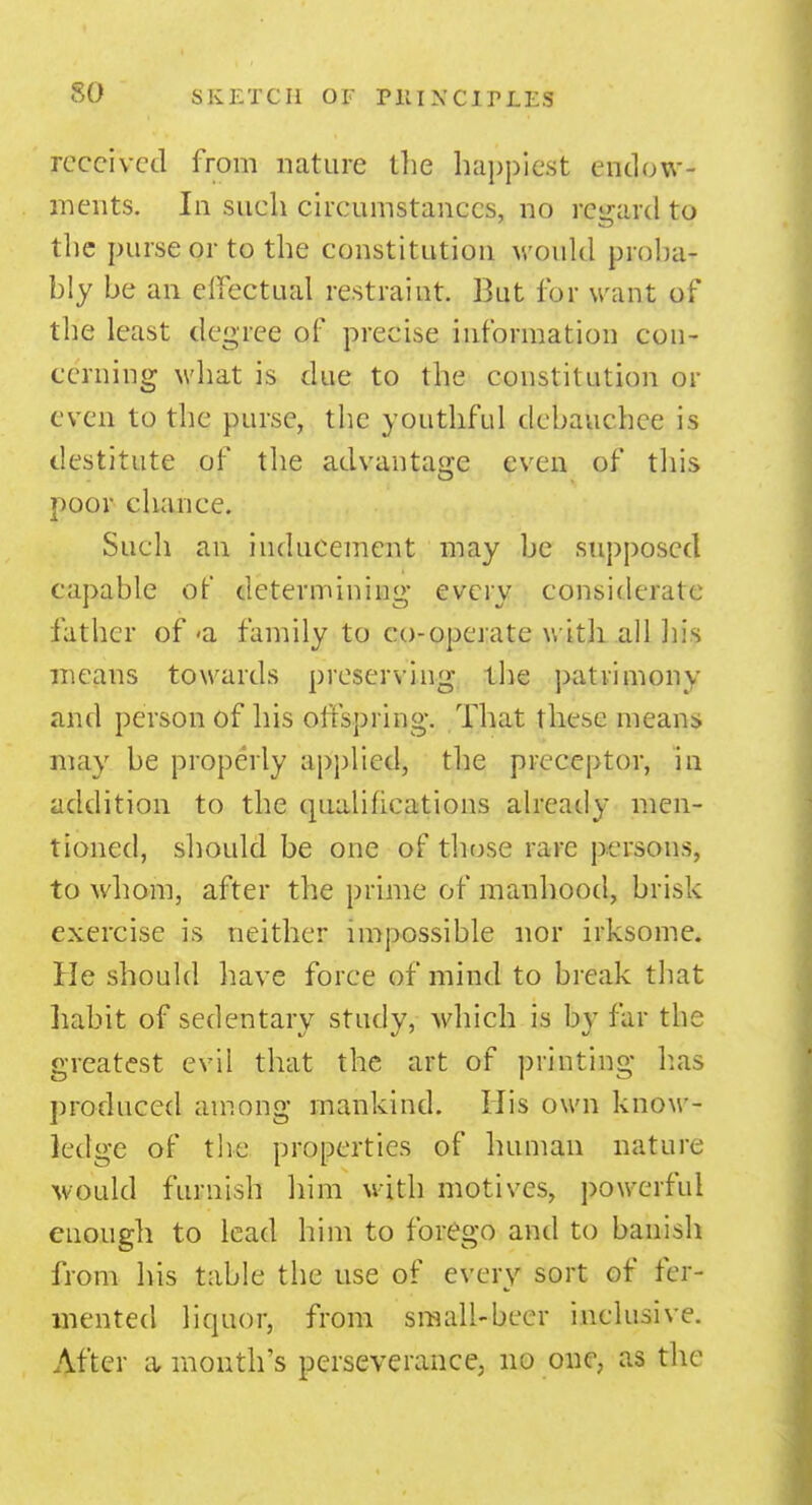 so received from nature the happiest endow- ments. In such circumstances, no regard to the purse or to the constitution would proba- bly be an effectual restraint. But for want of the least degree of precise information con- cerning what is due to the constitution or even to the purse, the youthful debauchee is destitute of the advantage even of this poor chance. Such an inducement may be supposed capable of determining every considerate father of <a family to co-operate with all his means towards preserving the patrimony and person of his offspring. That these means may be properly applied, the preceptor, in addition to the qualifications already men- tioned, should be one of those rare persons, to whom, after the prime of manhood, brisk exercise is neither impossible nor irksome. He should have force of mind to break that habit of sedentary study, which is Ijy far the greatest evil that the art of printing has produced among mankind. His own know- ledge of the properties of human nature would furnish him with motives, powerful enough to lead him to forego and to banish from his table the use of every sort of fer- mented liquor, from small-beer inclusive. After a- month's perseverance, no one, as the