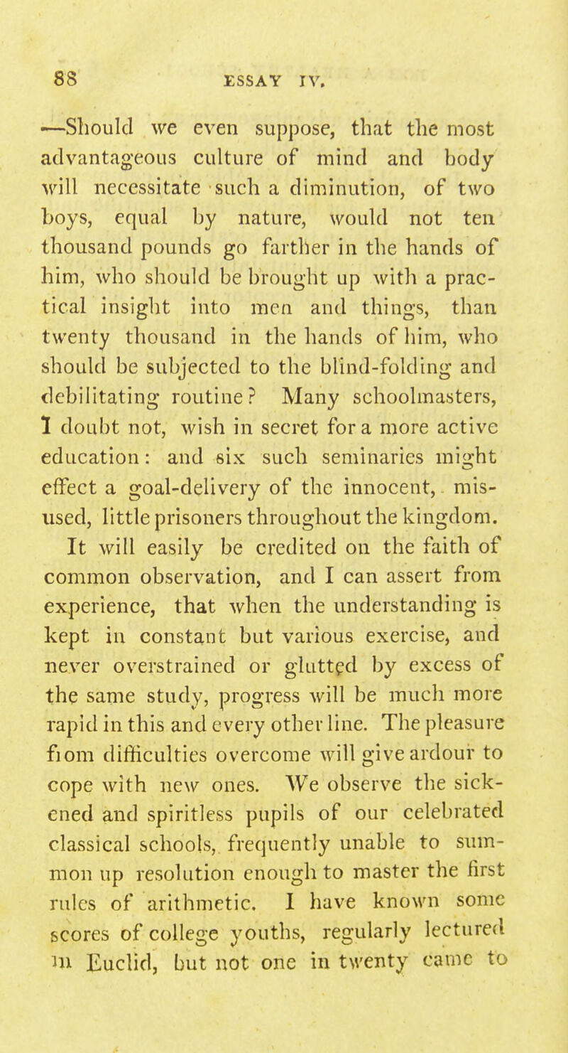 •—Should we even suppose, that the most advantageous culture of mind and body will necessitate such a diminution, of two boys, equal by nature, would not ten thousand pounds go farther in the hands of him, who should be brought up with a prac- tical insight into men and things, than twenty thousand in the hands of him, who should be subjected to the blind-folding and debilitating routine? Many schoolmasters, I doubt not, wish in secret for a more active education: and six such seminaries might effect a goal-delivery of the innocent, mis- used, little prisoners throughout the kingdom. It will easily be credited on the faith of common observation, and I can assert from experience, that when the understanding is kept in constant but various exercise, and never overstrained or glutted by excess of the same study, progress will be much more rapid in this and every other line. The pleasure fiom difficulties overcome will give ardour to cope with new ones. We observe the sick- ened and spiritless pupils of our celebrated classical schools, frequently unable to sum- mon up resolution enough to master the first rules of arithmetic. I have known some scores of college youths, regularly lectured m Euclid, but not one in twenty came to