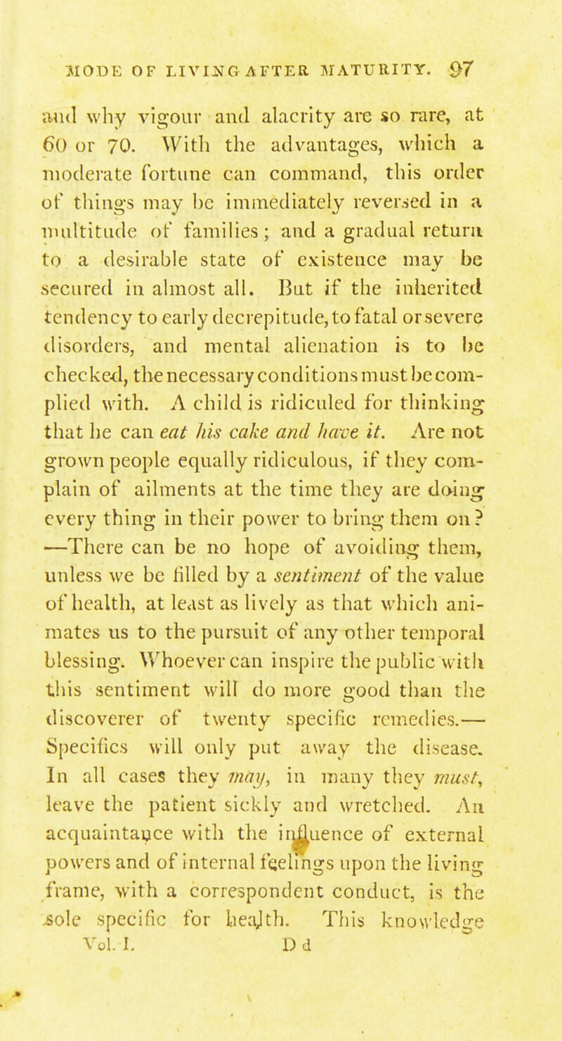 and why vigour and alacrity are so rare, at 6() or 70. With the advantages, which a moderate fortune can command, this order of things may he immediately reversed in a multitude of families; and a gradual return to a desirable state of existence may be secured in almost all. But if the inherited tendency to early decrepitude,to fatal orsevere disorders, and mental alienation is to be checked, the necessary conditions must be com- plied with. A child is ridiculed for thinking that he can eat his cake and have it. Are not grown people equally ridiculous, if they com- plain of ailments at the time they are doing' every thing in their power to bring them on? —There can be no hope of avoiding them, unless we be filled by a sentiment of the value of health, at least as lively as that which ani- mates us to the pursuit of any other temporal blessing. Whoever can inspire the public with this sentiment will do more good than the discoverer of twenty specific remedies.— Specifics will only put away the disease. In all cases they may, in many they must, leave the patient sickly and wretched. An acquaintance with the iiu^uence of external powers and of internal feelings upon the living frame, with a correspondent conduct, is the .sole specific for heajth. This knowledge Vol I. D d