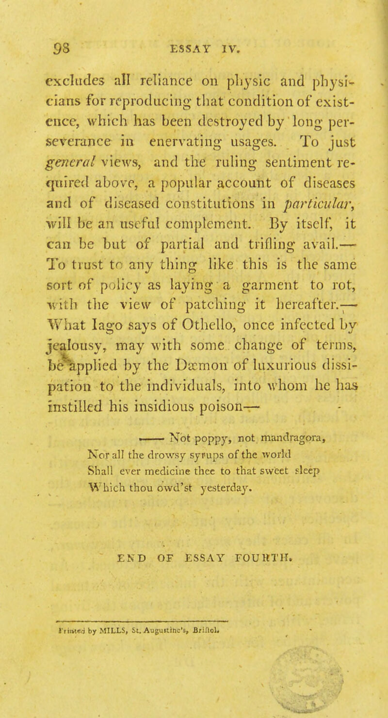 excludes all reliance on physic and physi- cians for reproducing that condition of exist- ence, w hich has been destroyed by long per- severance in enervating usages. To just general views, and the ruling sentiment re- quired above, a popular account of diseases and of diseased constitutions in particular., will be an useful complement. By itself, it can be but of partial and trifling avail.— To trust to any thing like this is the same sort of policy as laying a garment to rot, with the view of patching it hereafter.-;— What Iago says of Othello, once infected by jealousy, may with some change of terms, be applied by the Daemon of luxurious dissi- pation to the individuals, into whom he has instilled his insidious poison— . Not poppy, not mandragora, Nor all the drowsy syrups of the world Shall ever medicine thee to that sweet fleep Which thou owd'st yesterday. END OF ESSAY FOURTH. I'rmteri by MILLS, St. Augustine's, Brinol.