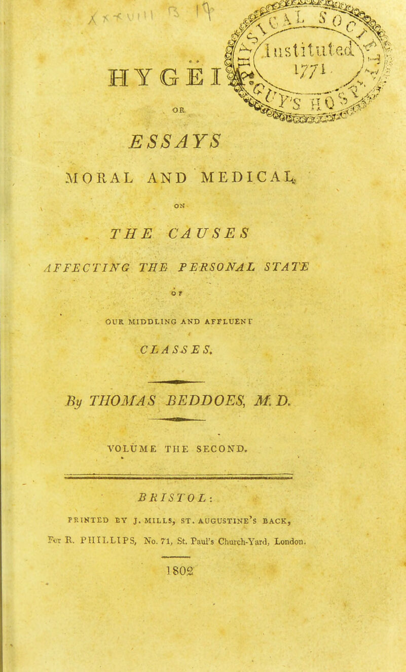 ESSAYS MORAL AND MEDICAI* ON THE CAUSES AFFECTIKG THE PERSONAL STATE O T OUR MIDDLING AKD AFFLUENT CLASSES. By THOMAS BEDDOES, M.D. VOLUME THE SECOND. BRISTOL: PRINTED EY J.MILLS, ST. AUGUSTINE's BACK, For R. PHILLIPS, No. 71, St. Paul's Church-Yard, London. 1 802