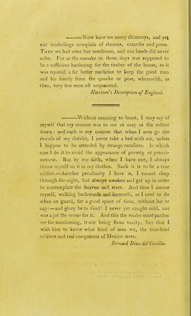 NoVy have many chimneys, and yet our tenderlings Complain of rheums, catarrhs and poses. Then wc had ndne but reredosses, and our heads did never ache. For as the smoake in those days was su])posed to lae a suflicient hardening for the timber of the house, so it was reputed a far better medicine to keep the good man and his family from the quacke or pose, wherewith, as then, very few were oft acquainted. Harrison s Ucscrtption of England. Without meaning to boast, I may say of myself that my armour was to me as easy as the softest down : and such is my custom that when I now go the founds of my district, I never take a bed with me, unless I happen to be attended by strange cavaliers. In which case I do it to avoid the appearance of poverty or penuri- ousness. But by my iaith, when I have one, I always throw myself on it in my clothes. Such it is to be a true spldier.—Another peculiarity I have is, I cannot sleep through the night, but always awaken and get up in order to contemplate the heaven and stars. And thus I amuse myself, walking backwards and forwards, as I used to do when on guard, for a good space of time, without hat or cap :—and glory be to God! I never yet caught cold, nor was a jot the worse for it. And this the reader must pardon me for mentioning, it not being from vanity, but that I wish him to know what kind of men we, the true-bred soldiers and real conquerors of Mexico were. Bnnofd Diaz del Casiilh.