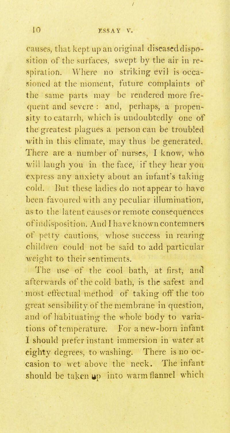 / 10 ESSAY V. causes, that kept up an original diseased dispo- sition of the surfaces, swept hy the air in re- spiration. Where no striking- evil is occa- sioned at the moment, future complaints of the same parts may he rendered more fre- quent and severe : and, perhaps, a propen- sity to catarrh, which is undouhtedly one of the greatest plagues a person can be troubled ■with in this climate, may thus be generated. There are a number of nurses, I know, who Will laugh you in the face, if they hear you express any anxiety about an infant's taking cold. l]ut these ladies do not appear to have been favoured with any peculiar illumination, as to the latent causes or remote consequences of indisposition. And I have known contemners of petty cautions, whose success in rearing children could not be said to add particular weight to their sentiments. The use of the cool bath, at first, and afterwards of the cold bath, is the safest and ' most effectual method of taking off the too great sensibility of the membrane in question, and of habituating the whole body to varia- tions of temperature. For anew-born infant I should prefer instant immersion in water at eighty degrees, to washing. There is no oc- casion to wet above the neck. The infant should be taken ap into warm flannel which