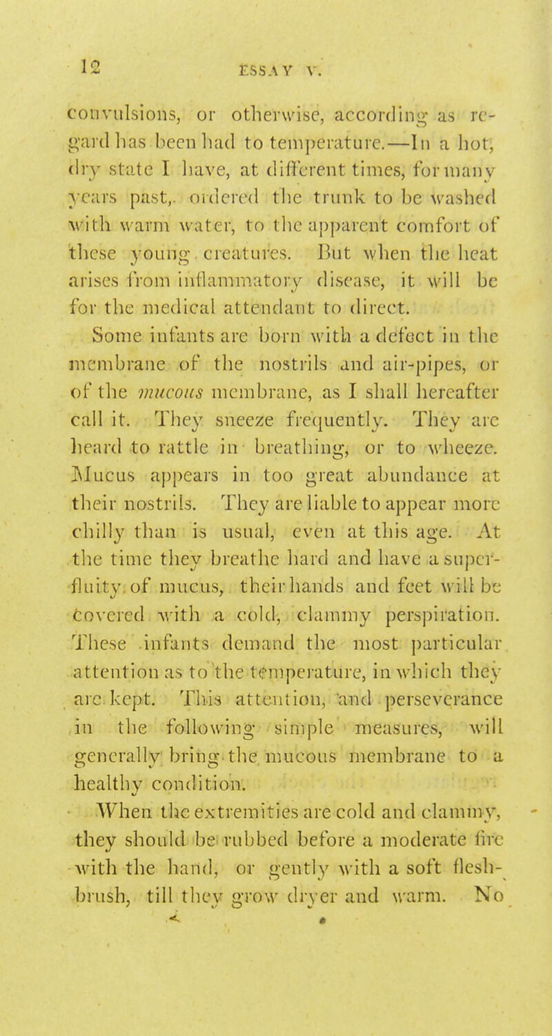 convulsions, or otheruase, accordinjv as re- gard has beenliad to temperature.—In a hot, (hy state I liave, at different times, for many years past,, ordered the trunk to be M-ashed M'ith warni water, to tlic apparent comfort of tliese young. creatures. But when tlie heat arises from inflammatory disease, it will be for the medical attendant to direct. Some infants are born with adcfoct in the membrane of the nostrils and air-pipes, or of the mucous membrane, as I sliall liereafter call it. They sneeze frequently. They arc lieard to rattle in breathing, or to wheeze. JMucus appears in too great abundance at their nostrils. They are liable to appear more chilly than is usual, even at this age. At tlie time they breathe hard and have a super- fluity; of mucus, their hands and feet will bt; Covered Avith a cold, clammy perspiration. These infants demand the most particular attention as to-the temperature, in which they arc. kept. This atteniion, 'and • perseverance in the following •sinipie measures, will generally bring, the. mucous membrane to *^ a -healthy condition. When the extremities are cold and clammy, they should'beirubbed before a moderate lire with the hand, or gently with a soft flesh- brush, till thev m-o\v dryer and warm. No