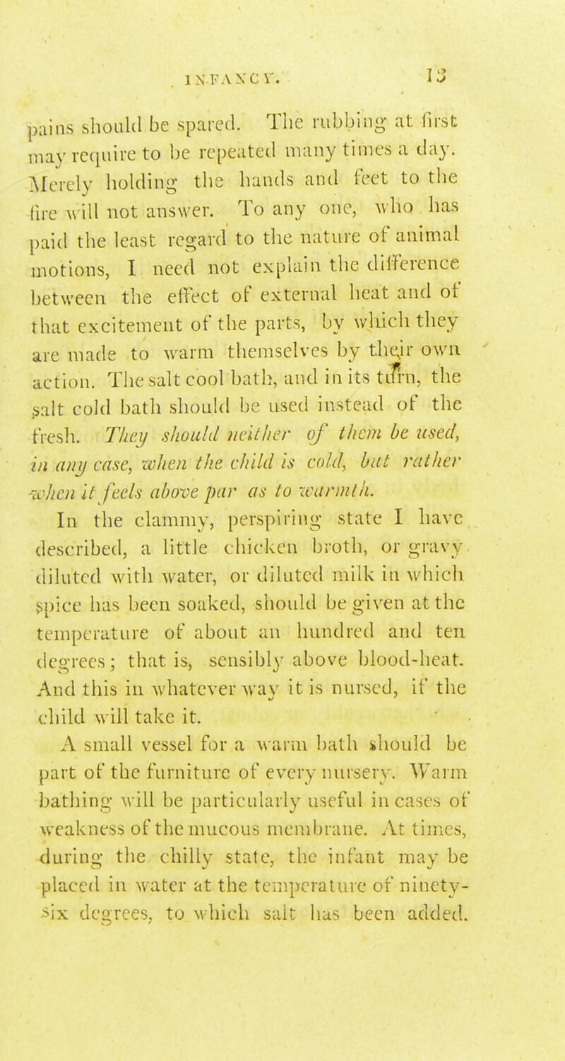 INFAXCr. Il> pains should be spared. The rubbing at first may require to be repeated many times a day. Merely holding the hands and feet to the fire \v\\\ not answer. To any one, who has paid the least regard to the nature of animal motions, 1 need not explain the dilference between the effect of external heat and of that excitement of the parts, by which they are made to warm themselves by thdr own action. The salt cool bath, and in its tifrn, the ^alt cold bath should be used instead of the fresh. T/ici/ should ndthcr of them be used, in anij case, xvhen the child is cold, but rather ivhen it feels above par as to xvarnith. In the clammy, perspiring state I have described, a little chicken broth, or gravy, diluted with water, or diluted milk in which ^pice has been soaked, should be given at the temperature of about an hundred and ten degrees; that is, sensibl}' above blood-heat And this in whatever way it is nursed, if the child will take it. A small vessel for a warm bath should be part of the furniture of every nursery. Warm bathing will be particularly useful incases of weakness of the mucous membrane. At times, during the chilly state, the infant may be placed in water at the temperature of ninety- six degrees, to which salt has been added.