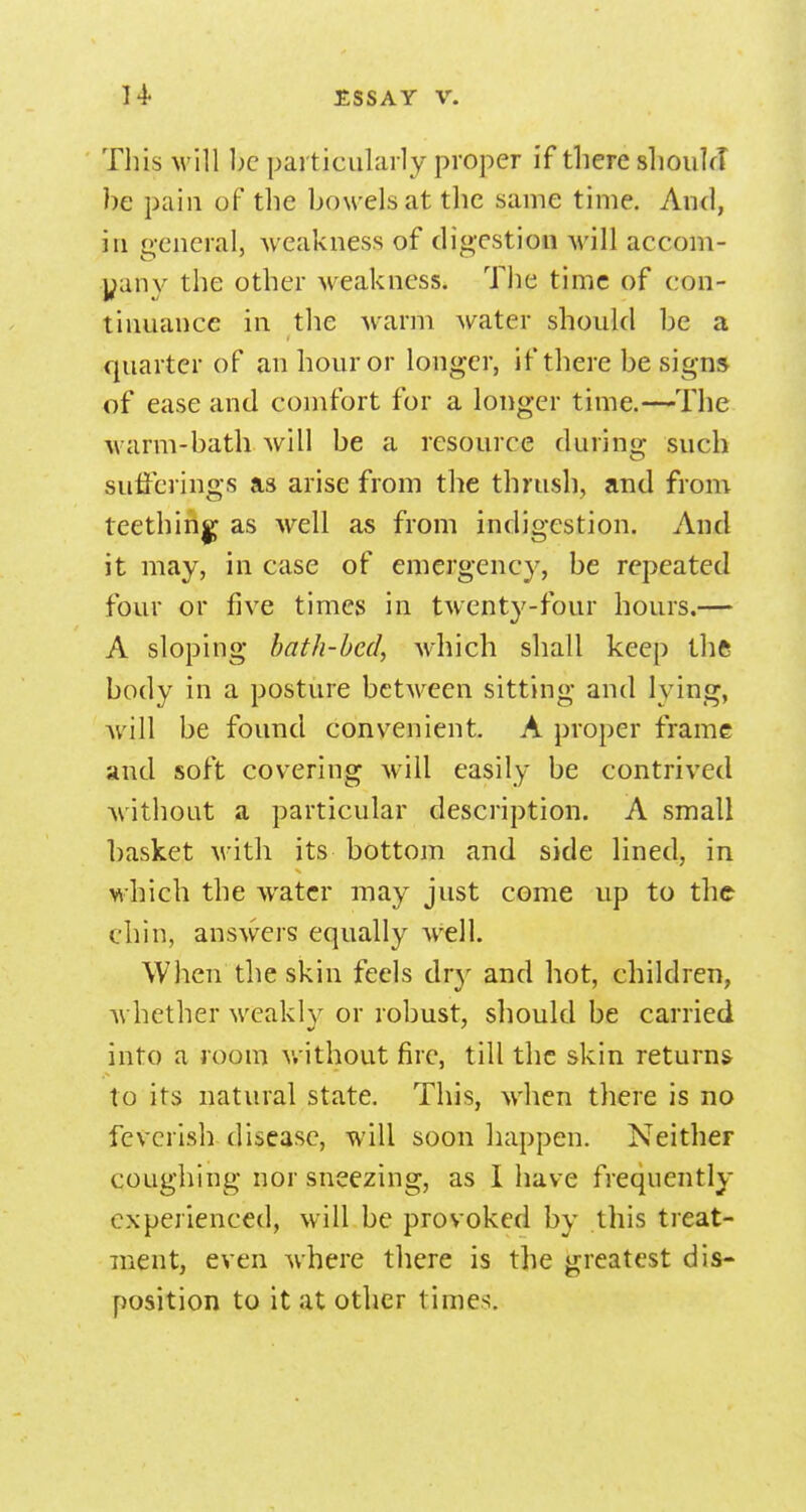 This will be particularly proper if there shoulrT be pain of the bowels at the same time. And, in general, weakness of digestion will accom- yany the other M eakncss. The time of con- tinuance in the warm water should be a quarter of an hour or longer, if there be signs of ease and comfort for a longer time.—The warm-bath will be a resource during such sufferings as arise from the thrush, and from teething as well as from indigestion. And it may, in case of emergency, be repeated four or five times in twent3'-four hours.— A sloping bath-bed, which shall keep thft body in a posture between sitting and lying, will be found convenient, A proper frame and soft covering will easily be contrived without a particular description. A small l)asket with its bottom and side lined, in which the water may just come up to the chin, answers equally well. When the skin feels dry and hot, children, whether weakly or robust, should be carried into a room without fire, till the skin returns to its natural state. This, when there is no feverish-disease, will soon happen. Neither coughing nor sneezing, as I have frequently experienced, will be provoked by this treat- ment, even where there is the greatest dis- position to it at other times.