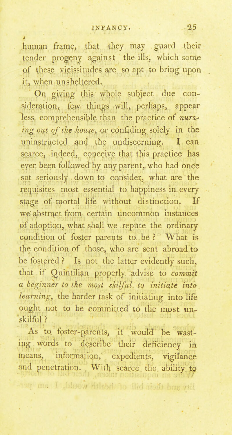 i humap fram^; that they may guard their tender progeny against the ills, which some pf <hese vicissitudes arc so apt to bring upon itj whi^n unsheltered. On giving this whole subject due con- sideration, few things will, perhaps, appear less, comprehensible than the practice of nwri- ing out of t}).c k.ou^e^ ox confiding solely in the uninst^-iicted ^n4, the undiscerning. I can scarce, indeed, coi?ceive that this practice has eyer, beien followed by any parent,, who had once , sat seriously down to consider, what are the requisites most essential to happiness in. every stage of mortal life without distinction. If we a,bstr^t from certain uncommon instances of adoptiqn, what shall we repute the ordinary condition of fos^:er parents to. be ? What is the condition of those, who are sent abroad to be fostered ? Is not the latter evidently such, that if Quintilian properly advise to commit a beginner to the mqjsi skUfal. to initiate into learning, the harder task of initiating into life ought not to be committed to the most un- skilful ? to. foster-parents, it wouTd be wast- ing words to describe their deficiency in njeans, information, expedients, vigitanQe and penetration. Witl) scarce, the ability tp