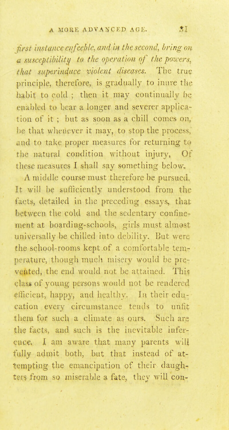 ^rst 'Distance offeeble, and in th^ second, bring on a susceptibiliti^ to the operation of the pozoers^ that superhiiace molent diseases. The true principle, therefore, is gTadiially to iniive the hj^bit to cold ; then it may continually he* enabled to bear a longer and severer applica- tion of it ; but as soon as a chill comes on, be that whenever it may, to stop the process, and to take proper measures for returning tQ the natural condition without injury, Of these measures I shall say something below. A middle course must therefore be pursued. It will be sufficiently understood from the facts, detailed in the preceding essays, that between the cold and the sedentary confine- ment at boarding-schools, girls must almost universally be chilled into debility. But were the school-rooms kept .of a comfortable tem- perature, though miich misery would be pre- vqjited, the end would not be attained. Thi.? class of young persons Avould not be rendered efficient, happy, and healthy. In their edu- cation every circumstance tends to unfit them for such a climate as ours. Such are the facts, and such is the inevitable infer- ence. X am aware that many parents will fully admit both, but that instead of at- tempting the emancipation of their daugh- ter'? from so miserable a fate, they wnll con- f