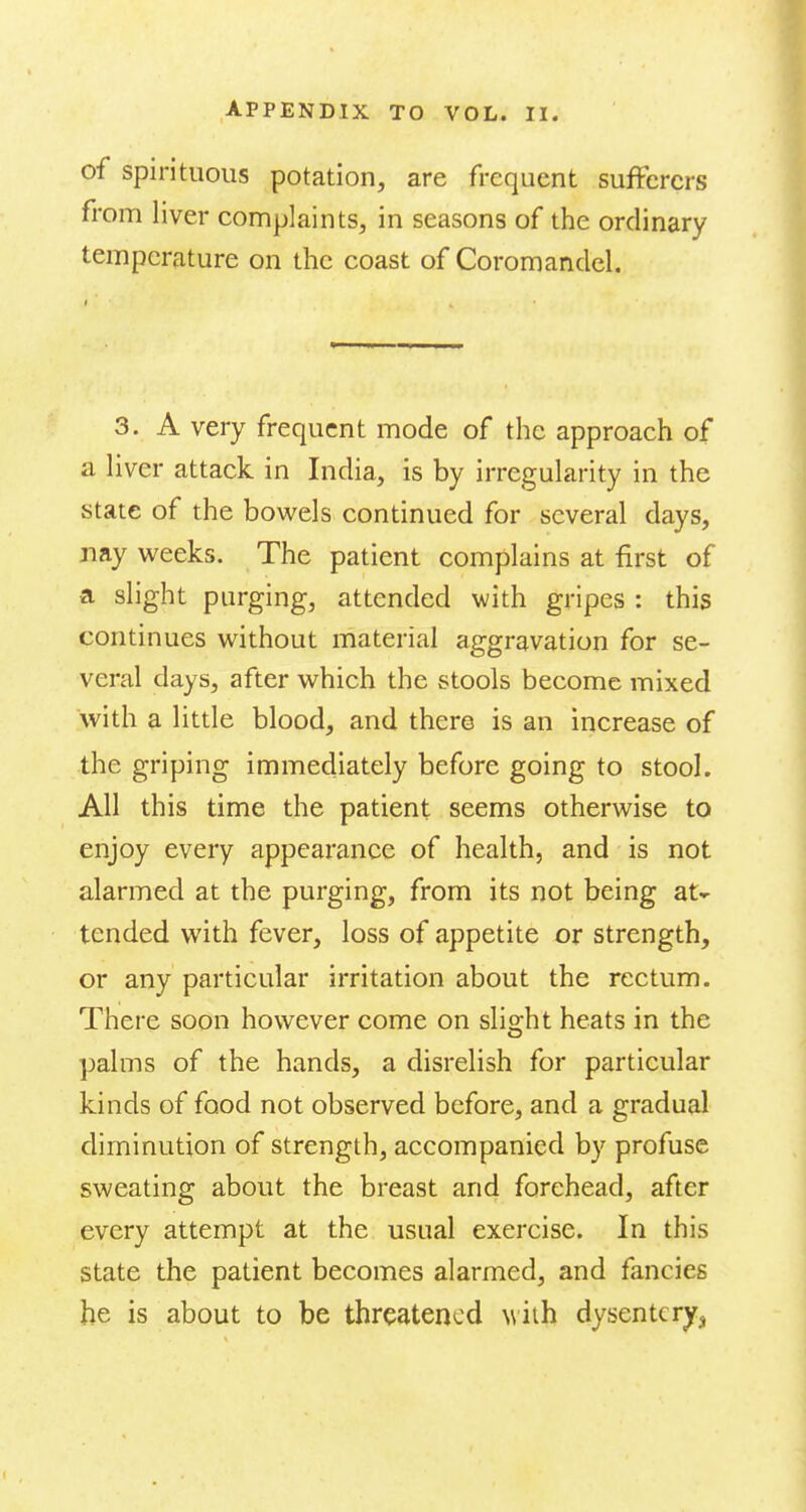 of spirituous potation, are frequent sufferers from liver complaints, in seasons of the ordinary temperature on the coast of Coromanclel. 3. A very frequent mode of the approach of a liver attack in India, is by irregularity in the state of the bowels continued for several days, nay weeks. The patient complains at first of a slight purging, attended with gripes : this continues without material aggravation for se- veral days, after which the stools become mixed with a little blood, and there is an increase of the griping immediately before going to stool. All this time the patient seems otherwise to enjoy every appearance of health, and is not alarmed at the purging, from its not being at- tended with fever, loss of appetite or strength, or any particular irritation about the rectum. There soon however come on slio^ht heats in the palms of the hands, a disrelish for particular kinds of food not observed before, and a gradual diminution of strength, accompanied by profuse sweating about the breast and forehead, after every attempt at the usual exercise. In this state the patient becomes alarmed, and fancies be is about to be threatened w 'nh dysentery^