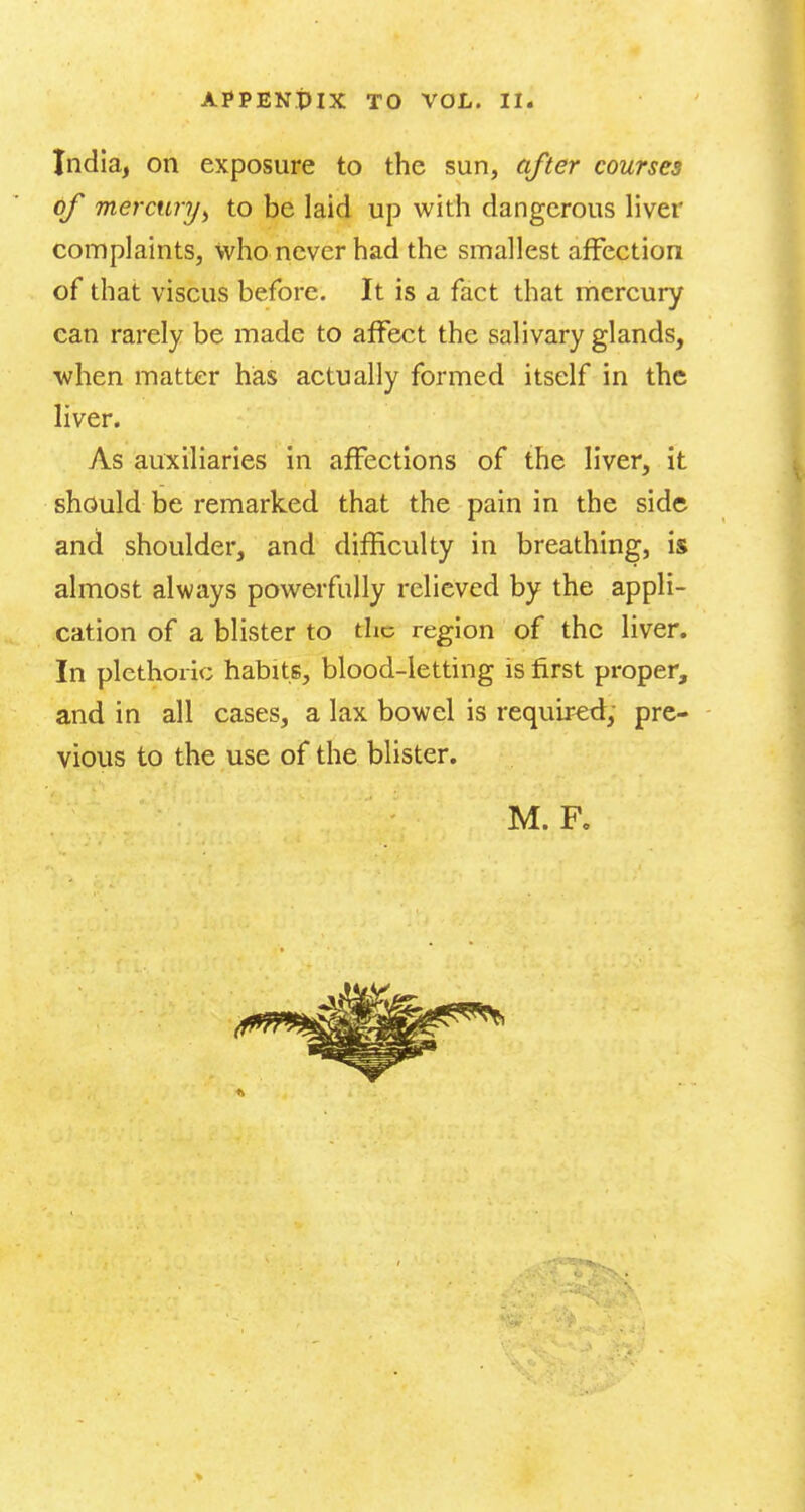 India, on exposure to the sun, after courses of mercury^ to be laid up witli dangerous liver complaints, who never had the smallest affection of that viscus before. It is a fact that mercury can rarely be made to affect the salivary glands, ■when matter has actually formed itself in the liver. As auxiliaries in affections of the liver, it should be remarked that the pain in the side and shoulder, and difficulty in breathing, is almost always powerfully relieved by the appli- cation of a blister to the region of the liver. In plethoric habits, blood-letting is first proper, and in all cases, a lax bowel is required; pre- - vious to the use of the blister.