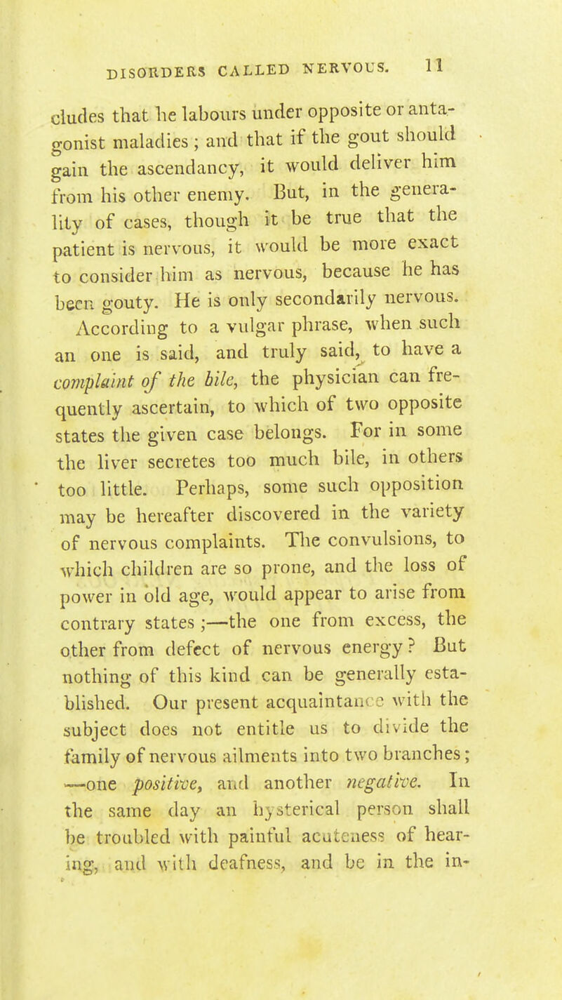 dudes that he labours under opposite or anta- gonist maladies ; and that if the gout should gain the ascendancy, it would deliver him from his other enemy. But, in the genera- lity of cases, though it be true that the patient is nervous, it would be more exact to consider him as nervous, because he has been gouty. He is only secondarily nervous. According to a vulgar phrase, when such an one is said, and truly said, to have a complaint of the bile, the physician can fre- quently ascertain, to which of two opposite states the given case belongs. For in some the liver secretes too much bile, in others too little. Perhaps, some such opposition may be hereafter discovered in the variety of nervous complaints. The convulsions, to which children are so prone, and the loss of power in bid age, Av^ould appear to arise from contrary states;—the one from excess, the other from defect of nervous energy ? But nothing of this kind can be generally esta- blished. Our present acquaintance witii the subject does not entitle us to divide the family of nervous ailments into two branches; —one positi-ve, and another negative. In the same day an hysterical person shall be troubled with painful acutenes? of hear- ing, and with deafness, and be in the in-