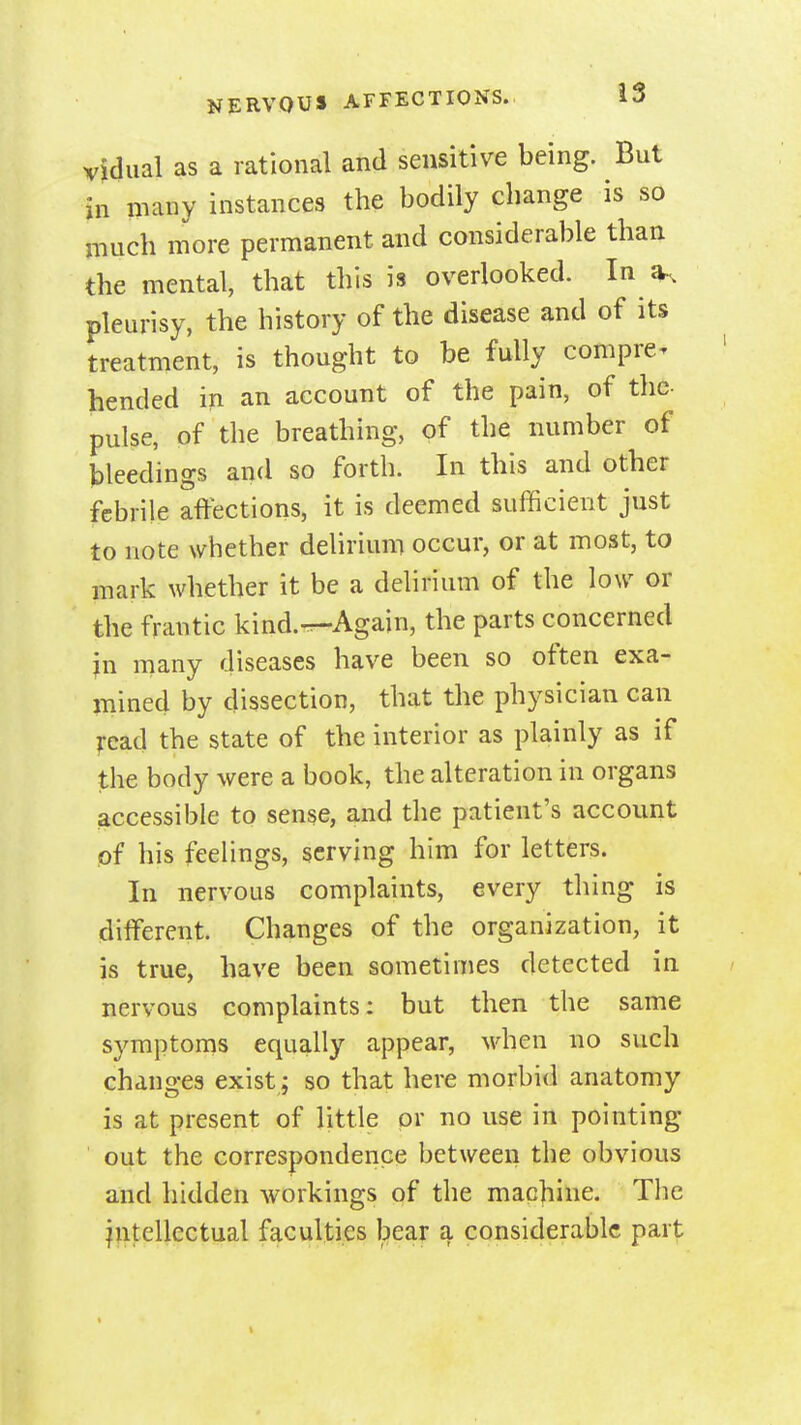 NERVOUS AFFECTIONS. vidual as a rational and sensitive being. But in many instances the bodily change is so much more permanent and considerable than the mental, that this h overlooked. In^, pleurisy, the history of the disease and of its treatment, is thought to be fully compre^ bended in an account of the pain, of the- pulse, of the breathing, of the number of bleedings and so forth. In this and other febrile affections, it is deemed sufficient just to note whether delirium occur, or at most, to mark whether it be a delirium of the low or the frantic kind.-r-Again, the parts concerned jn many diseases have been so often exa- mined by dissection, that the physician can I'ead the state of the interior as plainly as if the body were a book, the alteration in organs accessible to sense, and the patient's account of his feelings, serving him for letters. In nervous complaints, every thing is different. Changes of the organization, it is true, have been sometimes detected in nervous complaints: but then the same symptoms equally appear, \vhen no such changes exist ; so that here morbid anatomy is at present of little or no use in pointing out the correspondence between the obvious and hidden workings of the machine. The intellectual faculties bear a considerable part