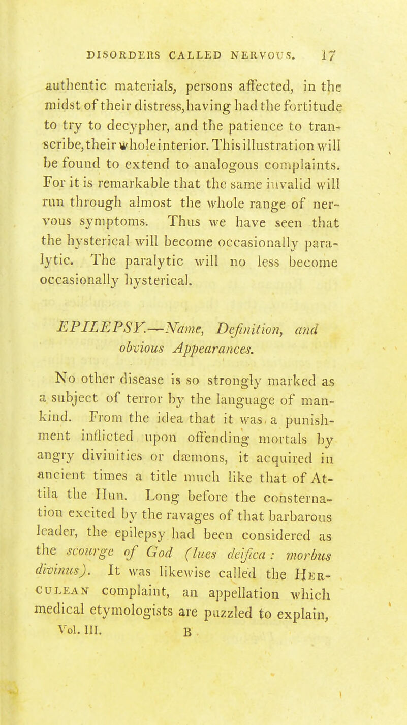 authentic materials, persons affected, in the midst of their distress,having had the fortitude to try to decypher, and the patience to tran- scribe, their whole interior. This illustration will be found to extend to analogous complaints. For it is remarkable that the same invalid will run through almost the whole range of ner- vous symptoms. Thus we have seen that the hysterical will become occasionally para- lytic. The paralytic will no less become occasionally hysterical. EPILEPSr.-^Namc, Definition, and obvious Appearances. No other disease is so strongly marked as a subject of terror by the language of man- kind. From the idea that it was, a punish- ment inflicted upon offending mortals by angry divinities or decmons, it acquired in ancient times a title much like that of At- tila the Ilun. Long before the consterna- tion excited by the ravages of that barbarous leader, the epilepsy had been considered as the scourge of God (lues deifica: morbus divimcs). It was likewise called the Her- culean complaint, an appellation which medical etymologists are puzzled to explain, Vol. III. B .