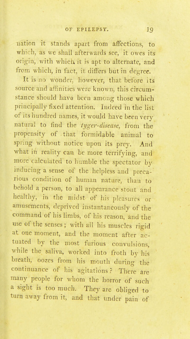 OF EPILEPSY. }g nation it stands apart from affections, to which, as we shall afterwards see, it owes its: origin, with which it is apt to alternate, and from which, in fact, it differs but in degree. It is no wonder, however, tliat before its source and affinities were known, this circum- stance should have been among those which principally fixed attention. Indeed in the list of its hundred names, it would have been very natural to find the tyger-dlsease, from the propensity of that formidable animal to spring without notice upon its prey. And what in reaHty can be more terrifying, and more calculated to humble the spectator by inducing a sense of the helpless and preca- rious condition of human nature, than to behold a person, to all appearance stout and healthy, in the midst of his pleasures or amusements, deprived instantaneously of the command of his limbs, of his reason, and the use of the senses; with ail his muscles risrid at one moment, and the moment after ac- tuated by the most furious convulsions, while the saliva, worked into froth by his breath, oozes from his mouth during the continuance of his agitations? There are many people for whom the horror of such a sight is too much. They are obliged to turn away from it, and that under pain of