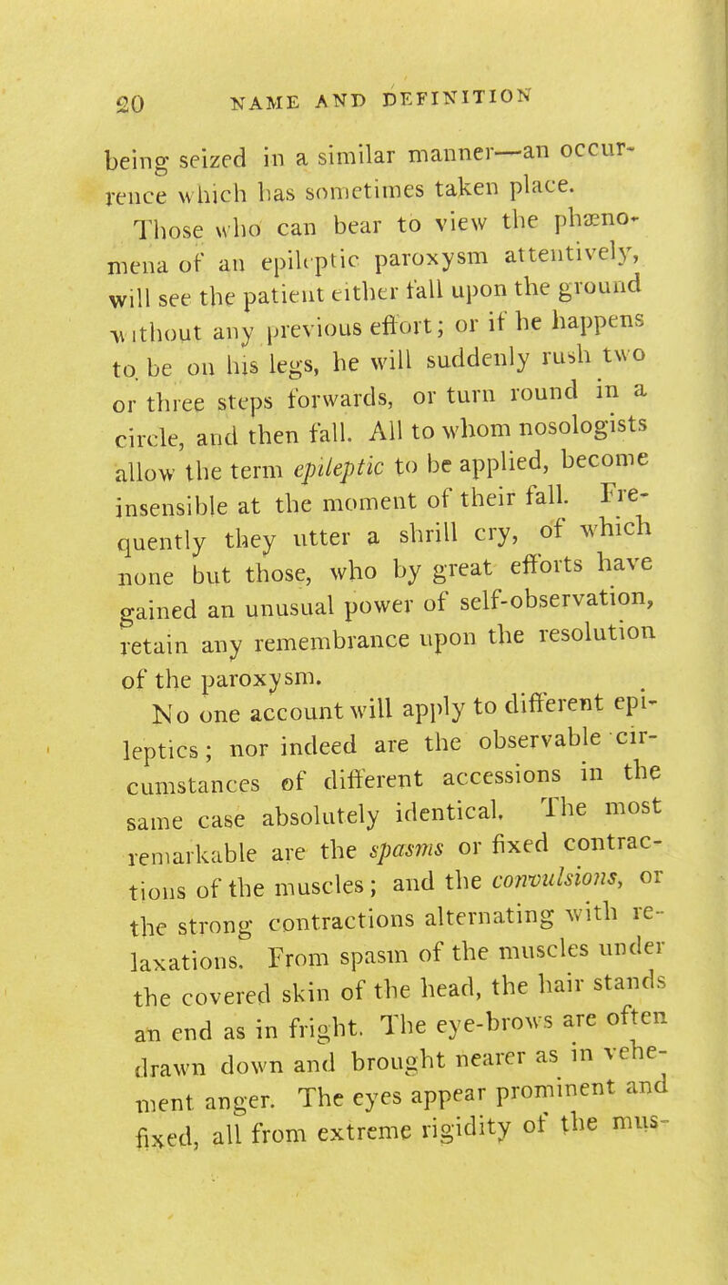 being seized in a similar manner—an occur-' rence which has sometimes taken place. Those who can bear to view the phjEno^ niena of an epiUptic paroxysm attentively, will see the patient either fall upon the ground without any previous eftort; or if he happens to.be on his legs, he will suddenly rush two or three steps forwards, or turn round in a circle, and then fall. All to whom nosologists allow the term epileptic to be applied, become insensible at the moment of their fall. Fre- quently they utter a shrill cry, of which none but those, who by great efforts have gained an unusual power of self-observation, retain any remembrance upon the resolution of the paroxysm. No one account will apply to different epi^ leptics; nor indeed are the observable cir- cumstances of different accessions in the same case absolutely identical The most remarkable are the spasms or fixed contrac- tions of the muscles; andthecww/W, or the strong contractions alternating with re- laxations. From spasm of the muscles under the covered skin of the head, the hair stands an end as in fright. The eye-brows are often drawn down and brought nearer as in vehe- ment anger. The eyes appear prominent and fixed, all from extreme rigidity of the mus-