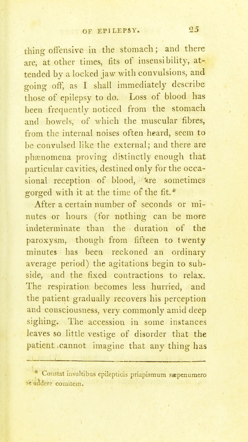 thing offensive in the stomach; and there are, at other times, fits of insensibiUty, at- tended by a locked jaw A\^ith convulsions, and o-oinsf off, as I shall immediately describe those of epilepsy to do. Loss of blood has been frequently noticed from the stomach and bowels, of which the muscular fibres, from the internal noises often heard, seem to be convulsed like the external; and there are phnsnomena proving dii^tinctly enougli that particular cavities, destined only for the occa- sional reception of blood, '*re sometimes s:orQ;ed with it at the time of the fit.* After a certain number of seconds or mi- ^ nutes or hours (for nothing can be more indeterminate than the duration of the paroxysm, though from fifteen to twenty minutes has been reckoned an ordinary average period) the agitations begin to sub- side, and the fixed contractions to relax. The respiration becomes less hurried, and the patient gradually recovers his perception and conscjousuess, very commonly amid deep sighing. The accession in some instances leaves so little vestige of disorder that the patient -cannot imagine that any thing has * Constat iiisultibus epilepticis priupismum saepenuraero i^e'acidere coimtem.