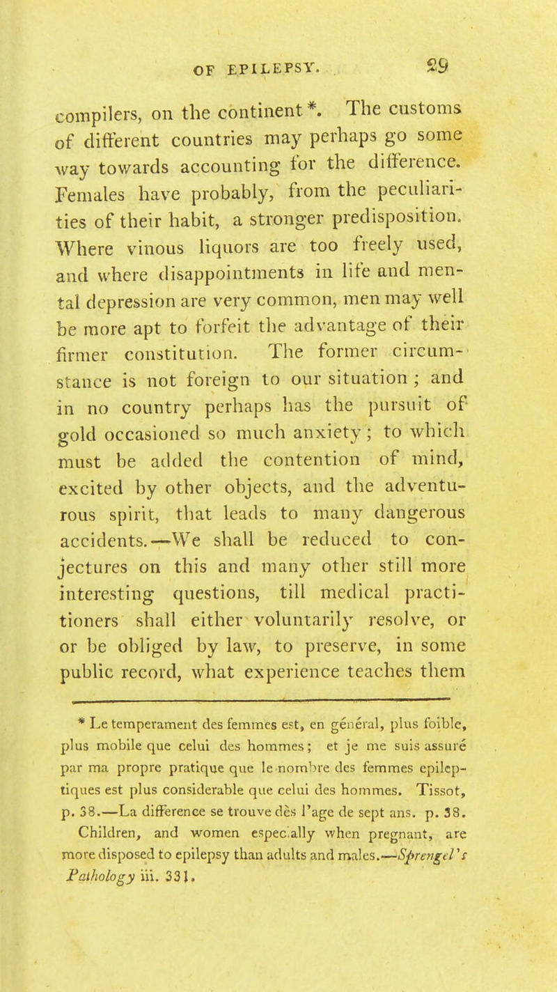 compilers, on the continent* The customs of different countries may perhaps go some way towards accounting for the difference. Females have probably, from the peculiari- ties of their habit, a stronger predisposition. Where vinous liquors are too freely used, and where disappointments in life and men- tal depression are very common, men may well be more apt to forfeit the advantage of their firmer constitution. The former circum- stance is not foreign to our situation ; and in no country perhaps has the pursuit of gold occasioned so much anxiety; to which must be added the contention of mind, excited by other objects, and the adventu- rous spirit, that leads to many dangerous accidents.—We shall be reduced to con- jectures on this and many other still more interesting questions, till medical practi- tioners shall either voluntarily resolve, or or be obliged by law, to preserve, in some public record, what experience teaches them * Le temperament desfemmes est, en general, plus foible, plus mobile que celui des hommes; et je me suis assure par ma propre pratique que le nombre des femmes epilcp- tiques est plus considerable que celui des hommes. Tissot, p. 38.—La difference se trouve des I'age de sept ans. p. 38. Children, and women especally when pregnant, are more disposed to epilepsy than adults and males.—S^rsfigt l V Falhology in. 33J.