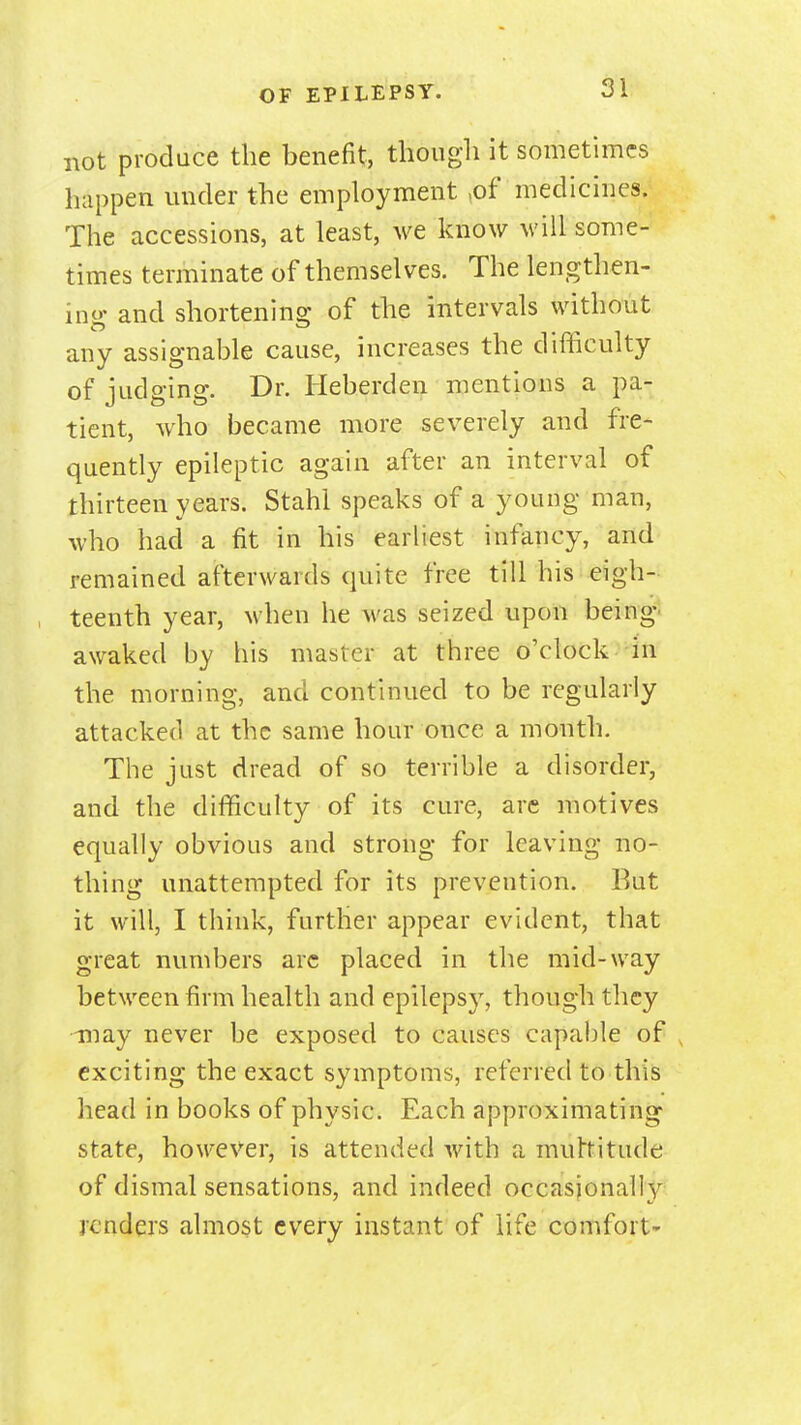 not produce the benefit, though it sometimes happen under the employment ,of medicines. The accessions, at least, we know will some- times terminate of themselves. The lengthen- ino- and shortening of the intervals without any assignable cause, increases the difhculty of judging. Dr. Heberden mentions a pa- tient, who became more severely and fre- quently epileptic again after an interval of thirteen years. Stahi speaks of a young man, who had a fit in his earhest infancy, and remained afterwards quite free till his eigh- teenth year, when he was seized upon being- awaked by his master at three o'clock in the morning, and continued to be regularly attacked at the same hour once a month. The just dread of so terrible a disorder, and the difficulty of its cure, are motives equally obvious and strong for leaving no- thing unattempted for its prevention. But it will, I think, further appear evident, that great numbers arc placed in the mid-way between firm health and epilepsy, though they may never be exposed to causes capable of , exciting the exact symptoms, referred to this head in books of physic. Each approximating state, however, is attended with a muhitude of dismal sensations, and indeed occasionally renders almost every instant of life comfort-