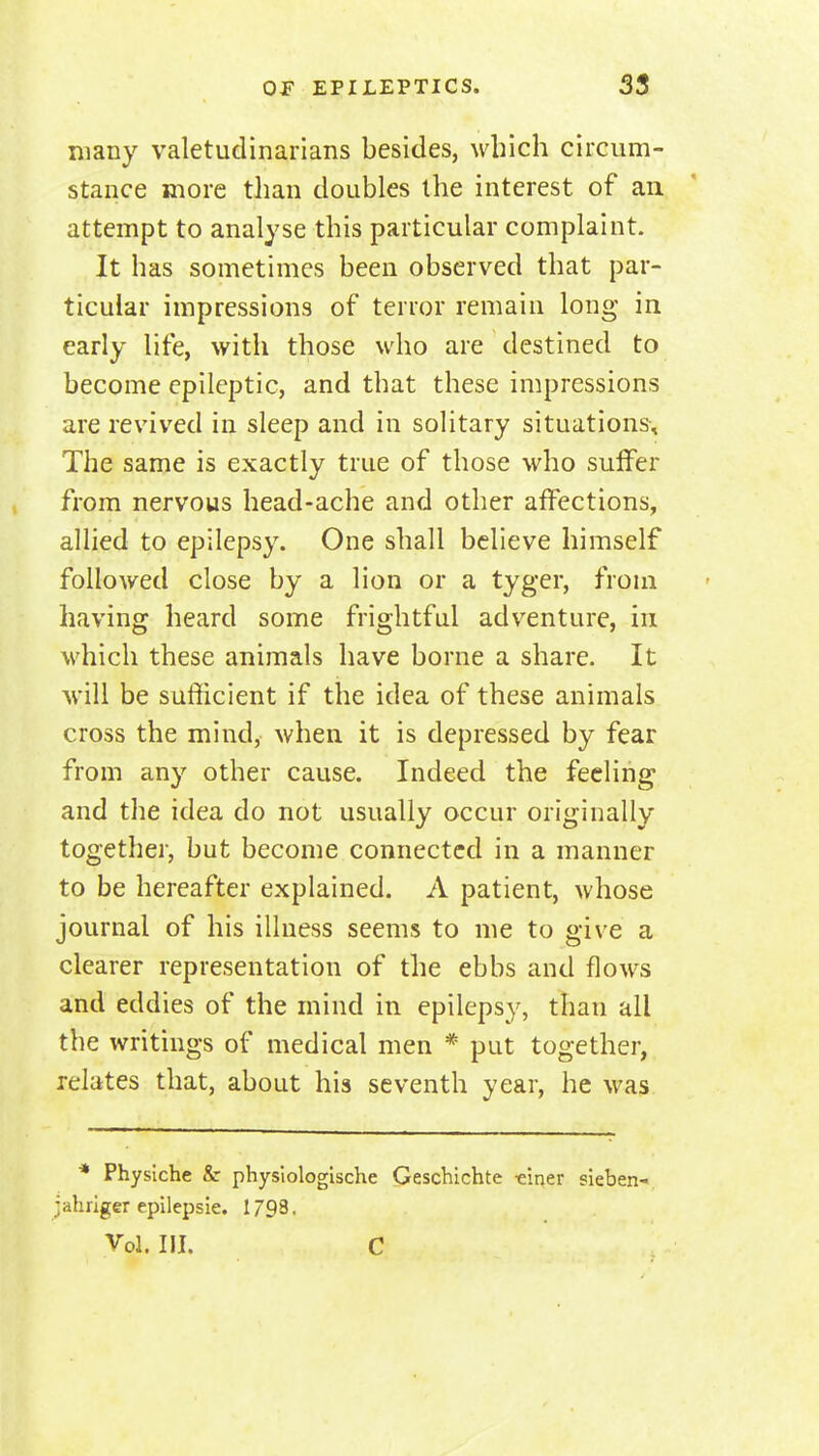 many valetudinarians besides, which circum- stance more than doubles the interest of an attempt to analyse this particular complaint. It has sometimes been observed that par- ticular impressions of terror remain long in early life, with those who are destined to become epileptic, and that these impressions are revived in sleep and in solitary situations. The same is exactly true of those who suffer from nervous head-ache and other affections, allied to epilepsy. One shall believe himself followed close by a lion or a tyger, from having heard some frightful adventure, in which these animals have borne a share. It will be sufficient if the idea of these animals cross the mind, when it is depressed by fear from any other cause. Indeed the feeling and the idea do not usually occur originally together, but become connected in a manner to be hereafter explained. A patient, whose journal of his illness seems to me to give a clearer representation of the ebbs and flows and eddies of the mind in epilepsy, than all the writings of medical men * put together, relates that, about his seventh year, he was ■* Physiche & physiologische Geschichte ■eiqer sleben- jahriger epilepsie. 1793. Vol. III. C