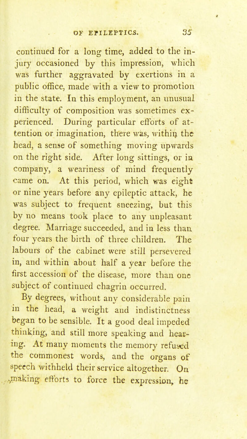 continued for a long time, added to the in- jury occasioned by this impression, which was further aggravated by exertions in a public office, made with a view to promotion in the state. In this employment, an unusual difficulty of composition M'^as sometimes ex- perienced. During particular efforts of at- tention or imagination, there wks, withiij the head, a sense of something moving upwards on the right side. After long sittings, or in company, a weariness of mind frequently came on. At this period, which was eight or nine years before any epileptic attack, he was subject to frequent sneezing, but this by no means took place to any unpleasant dea- ree. Marriage succeeded, and in less than, four years the birth of three children. The labours of the cabinet were still persevered in, and within about half a year before the first accession of the disease, more than one subject of continued chagrin occurred. By degrees, without any considerable pain in the head, a weight and indistinctness began to be sensible. It a good deal impeded thinking, and still more speaking and hear- ing. At many moments the memory refused the commonest words, and the organs of speech withheld their service altogether. On .^making efforts to force the expression, he