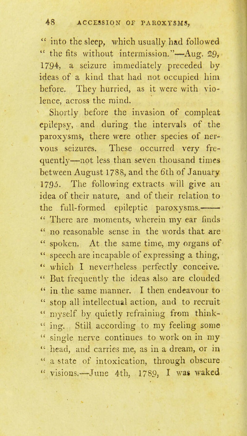  into the sleep, which usually had followed  the fits without intermission.—Aug. 29, 1794, a seizure immediately preceded by ideas of a kind that had not occupied him before. They hurried, as it were with vio- lence, across the mind. Shortly before the invasion of compleat epilepsy, and during the intervals of the paroxysms, there were other species of ner- vous seizures. These occurred very fre- quently—not less than seven thousand times between August 1788, and the 6th of January 1795. The following extracts will give au idea of their nature, and of their relation to the full-formed epileptic paroxysms.  There are moments, wherein my ear fmds  no reasonable sense in the words that are spoken. At the same time, my organs of speech are incapable of expressing a thing,  which I neverHieless perfectly conceive. But frequently the ideas also are clouded  in the same manner. I then endeavour to  stop all intellectual action, and to recruit  myself by quietly refraining from think- ing. Still according to my feeling some  single nerve continues to work on in my  head, and carries me, as in a dream, or in  a state of intoxication, through obscure  visions.—June 4th, 1789, I was waked