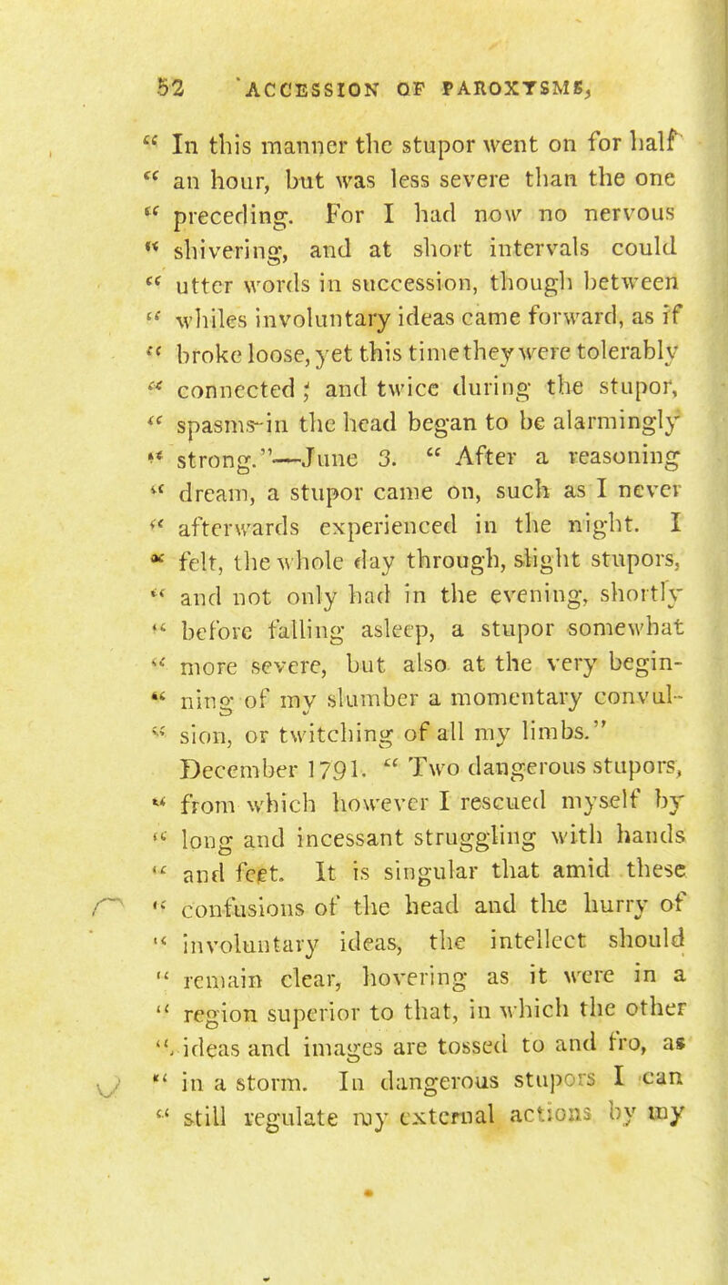  In this manner the stupor went on for half *^ an hour, but was less severe tlian the one preceding. For I had now no nervous ** shivering, and at short intervals could utter words in succession, though between  whiles involuntary ideas came forward, as rf  broke loose, yet this time they wTre tolerably ''^ connected t and twice during the stupor, *^ spasms-in the head began to be alarmingl}^ strong.—June 3.  After a reasoning dream, a stupor came on, such as I never afterwards experienced in the night. I ^ felt, the M'hole day through, shglit stupors,  and not only had in the evening, shortly befove falling asleep, a stupor somewhat more severe, but also at the very begin-  nino' of mv slumber a momentary convul-  sion, or twitching of all my limbs. December 1791-  T^^'o dangerous stupors, from which however I rescued myself by long and incessant struggling with hands and fciet. It is singular that amid these confusions of the head and the hurry of involuntary ideas-, the intellect should  remain clear, hovering as it M'ere in a  region superior to that, in M hich the other . ideas and images are tossed to and fro, a« in a storm. In dangerous stupors I can still regulate my external actions by my