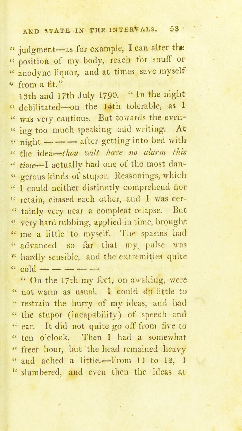 judgment—as for example, I can alter the position of my body, reach for snufF or  anodyne liquor, and at times save myself from a fit. 13th and 17th July 1790.  In the night debilitated—on the 14th tolerable, as I  was very cautious. But towards the even^ ing- too much speaking and writing. At <<■ night after getting into bed with the idea—thou wilt hare no alarm this time—I actually had one of the most dan- *' gerous kinds of stupor. Reasonings, which ^' I could neither distinctly comprehend nor  retain, chased each other, and I was cer- ^' tainly very near a compleat relapse. But ^' very hard rubbing, applied in time, brough.t *' me a little to myself The spasms had  advanced so far that my^ pulse was hardly sensible, and the extremities quite cold  On the 17th my feet, on awaking, were  not warm as usual. I could do little to restrain the hurry of my ideas, and Ikid the stupor (incapability) of speech and '* ear. It did not quite go off from five to  ten o'clock. Then I had a somewhat freer liour, but the head remained heavy and ached a little.-—From 11 to 12, I slumbered, and even then the ideas at