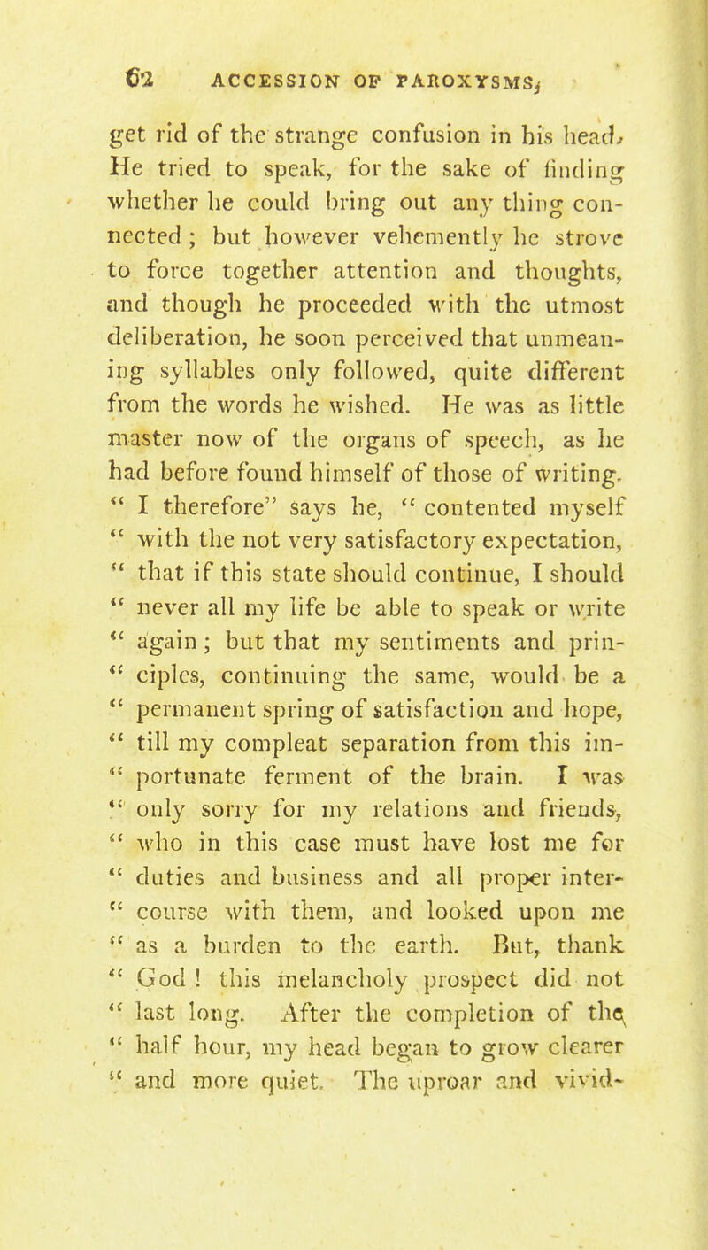 get rid of the strange confusion in his heaiL He tried to speak, for the sake of finding ■whether he could bring out any thing con- nected; but however vehemently he strove to force together attention and thoughts, and though he proceeded with the utmost deliberation, he soon perceived that unmean- ing syllables only followed, quite different from the words he wished. He was as little master now of the organs of speech, as he had before found himself of those of writing. *' I therefore says he,  contented myself *' with the not very satisfactory expectation, ** that if this state should continue, I should  never all my life be able to speak or write *' again; but that my sentiments and prin- ciples, continuing the same, would be a permanent spring of satisfaction and hope, till my compleat separation from this im- *' portunate ferment of the brain. I was *' only sorry for my relations and friends,  who in this case must have lost me for  duties and business and all proper inter-  course with them, and looked upon me as a burden to the earth. But, thank *' God! this melancholy prospect did not *' last long. After the completion of tho;^  half hour, my head began to grow clearer  and more quiet. The uproar and vivid*