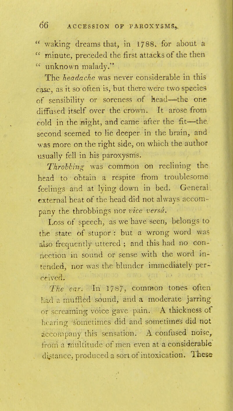 r 65 ACCESSION OP PAROXYSMS,.  waking dreams that, in 1788. for about a  minute, preceded the first attacks of the then  unknown malady. The headache was never considerable in this Cc^, as it so often is, but there were two species of sensibility or soreness of head—the one diffused itself over the crown. It arose from cold in the night, and came after the fit—the. second seemed to lie deeper in the brain, and was more on the right side, on which the author usually fell in his paroxysm's. Throbbing was common on reclining the head to obtain a respite from troublesome feelings and at lying down in bed. General. external beat of the head did not always accom- pany the throbbings nor vice versa. Loss of speech, as we have seen, belongs to the state of stupor : but a wrong word was also frequently uttered ; and this had no con- nection in sound or sense with the word in- tended, nor was the blunder immediately per- ceived. The car. In 17B7, common tones, often had 11 muffled sound, and a moderate jarring or screaming voice gave pain. A thickness of hcarins: Sometimes did and sometimes did not accompany this sensation. A confused noise, from a rriultitude of men even at a considerable di,stancc, produced a sort of intoxication. Ihese