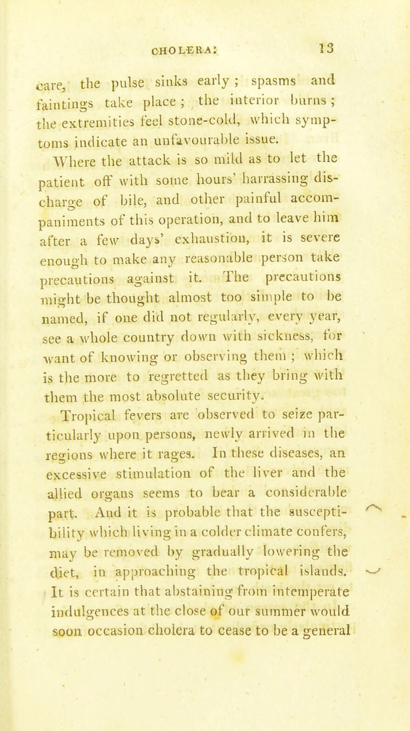 care, the pulse sinks early; spasms and faintings take place; the interior burns; the extremities feel stone-cold, which symp- toms indicate an unfavoural)le issue. Where the attack is so mild as to let the patient off with some hours' harrassing dis- charoe of bile, and other painful accom- paniments of this operation, and to leave him after a few days' exhaustion, it is severe enough to make any reasonable person take precautions against it. The precautions might be thought almost too simple to be named, if one did not regularly, every year, see a whole country down with sickness, for want of knowing or observing them ; which the more to regretted as they bring Mdth them the most absolute security. Tropical fevers are observed to seize par- ticularly upon persons, newly arrived m the regions where it rages. In these diseases, an excessive stimulation of the liver and the allied organs seems to bear a considerable part. And it is probable that the suscepti- bility which living in a colder climate confers, may be removed by gradually lowering the djet, in approaching the tropical islands. It is certain that abstaining from intemperate indidgences at the close of our summer would soon occasion cholera to cease to be a general