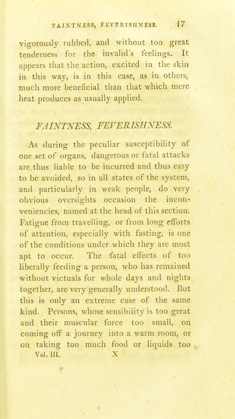 vigorously rubbed, and without too great tenderness for the invalid's feelings. It appears that the action, excited in the skin in this Avay, is in this case, as in others, much more beneficial than that which mere heat produces as usually appHed. FAINTNESS, FEVERISHNESS. As during the peculiar susceptibility of one set of organs, dangerous or fatal attacks are thus liable to be incurred and thus easy to be avoided, so in all states of the system, and particularly in weak people, do very obvious oversights occasion the incon- veniencies, named at the head of this section. Fatigue from travelling, or from long efforts of attention, especially with fasting, is one of the conditions under which they are most apt to occur. The fatal effects of too liberally feeding a person, who has remained without victuals for whole days and nights together, are very generally understood. But this is only an extreme case of the same kind. Persons, whose sensibility is too great and their muscular force too small, on coming off a journey into a warm room, or on taking too much food or liquids too Vol. lli. X