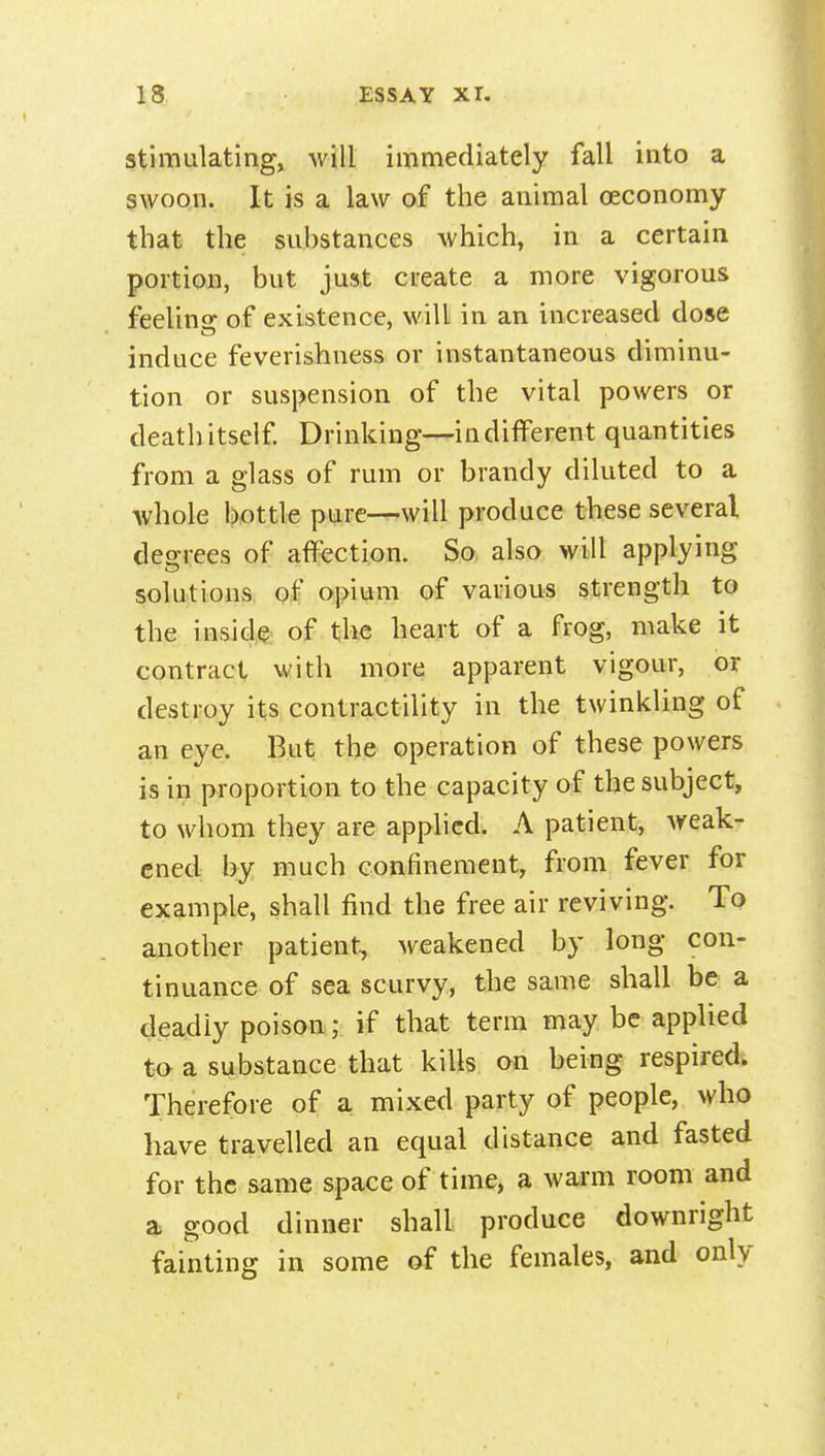 stimulating, will immediately fall into a swoon. It is a law of the animal oeconomy that the substances which, in a certain portion, but just create a more vigorous feeling of existence, will in an increased dose induce feverishness or instantaneous diminu- tion or suspension of the vital powers or death itself Drinking—indifferent quantities from a glass of rum or brandy diluted to a whole bottle pure—will produce these several degrees of affection. So also will applying solutions, of Qpiifim of various strength to the inside of the heart of a frog, make it contract with more apparent vigour, or destroy its contractility in the twinkling of an eye. But the operation of these powers is in proportion to the capacity of the subject, to whom they are applied. A patient, Aveak- cned by much confinement, from fever for example, shall find the free air reviving. To another patient, weakened by long con- tinuance of sea scurvy, the same shall be a deadly poison; if that term may be applied to a substance that kills on being respired. Therefore of a mixed party of people, who have travelled an equal distance and fasted for the same space of time, a warm room and a good dinner shall produce downright fainting in some of the females, and only