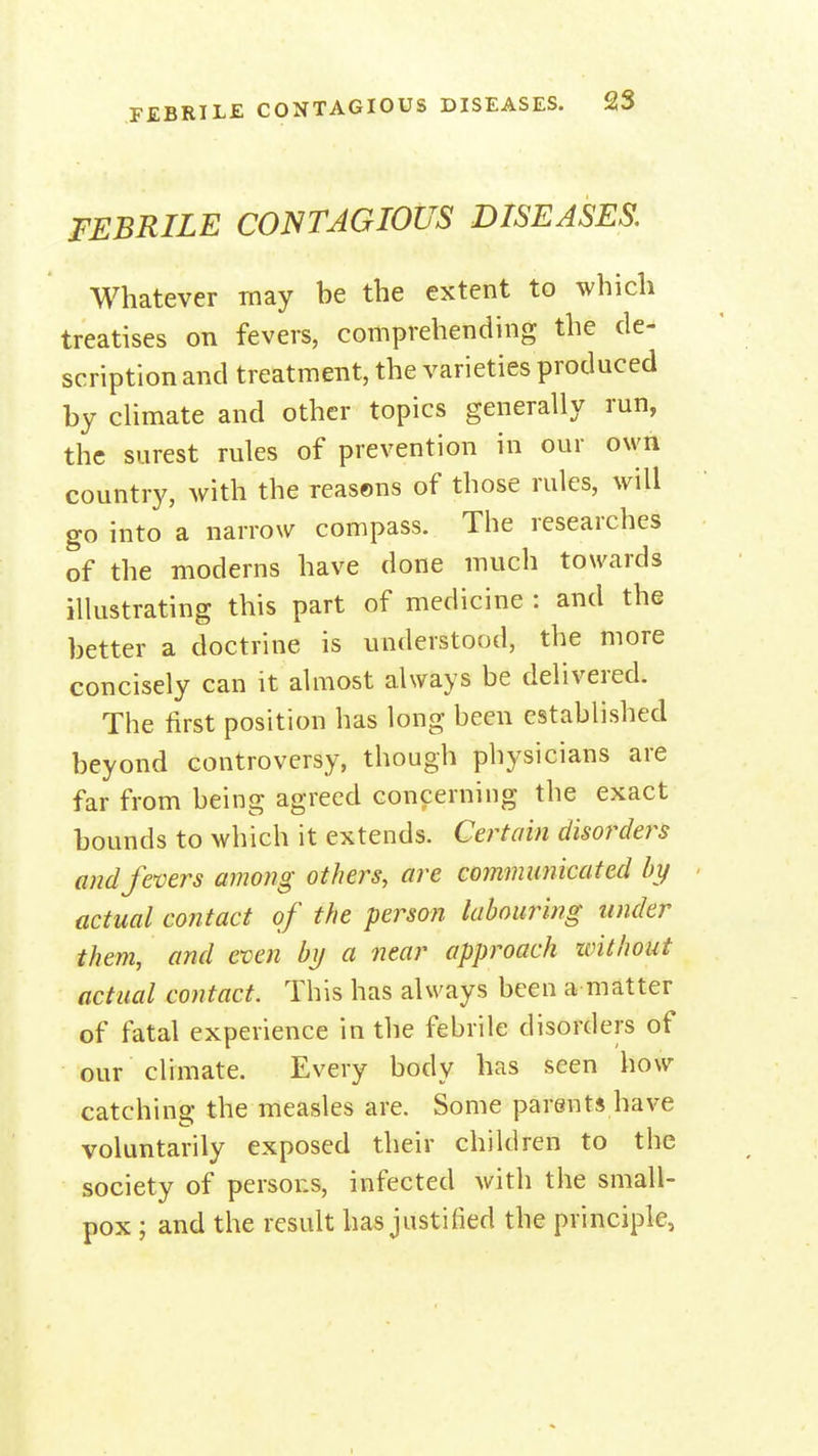 FEBRILE CONTAGIOUS DISEASES, Whatever may be the extent to which treatises on fevers, comprehending the de- scription and treatment, the varieties produced by cHmate and other topics generally run, the surest rules of prevention in our own country, with the reasons of those rules, will go into a narrow compass. The researches of the moderns have done much towards illustrating this part of medicine : and the better a doctrine is understood, the more concisely can it almost always be delivered. The first position has long been established beyond controversy, though physicians are far from being agreed concerning the exact bounds to which it extends. Certain disorders and fevers among others, are communicated by actual contact of the person labouring under them, and even by a near approach without actual contact. This has always been a matter of fatal experience in the febrile disorders of our climate. Every body has seen how catching the measles are. Some parents have voluntarily exposed their children to the society of persons, infected with the small- pox ; and the result has justified the principle,