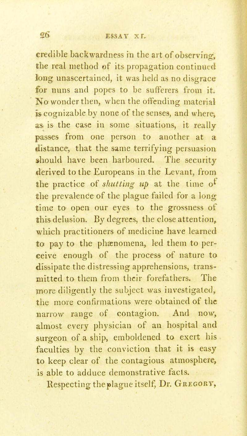 £5. credible backwardness m the art of observi'no^. the real method of its propagation continued long unascertained, it was held as no disgrace fojr nuns and popes to be sufferers from it. No wonder then, M'hen the offending material is^cognizable by none of the senses, and where, a& is the case in some situations, it really passes from one person to another at a clistance, that the same terrifying persuasion should have been harboured. The security derived to the Europeans in the Levant, from the practice of shutting up at the lime o^ the prevalence of the plague failed for a long time tO' open our eyes to the grossness of this-delusion. By degrees, the close attention, wliiicli practitioners of medicine have learned to pay to the phaenomena, led them to per- ceive enough of the process of nature to dis-sipate the distressing apprehensions, trans- mitted to them from their forefathers. The more diligently the subject was investigated, the more confirmations were obtained of the narrow range of contagion. And now, almost every physician of an hospital and surgeon of a ship, emboldened to exert his faculties by the conviction that it is easy to keep clear of the contagious atmosphere, is able to adduce demonstrative facts. Respecting the plague itself, Dr. Gregory,