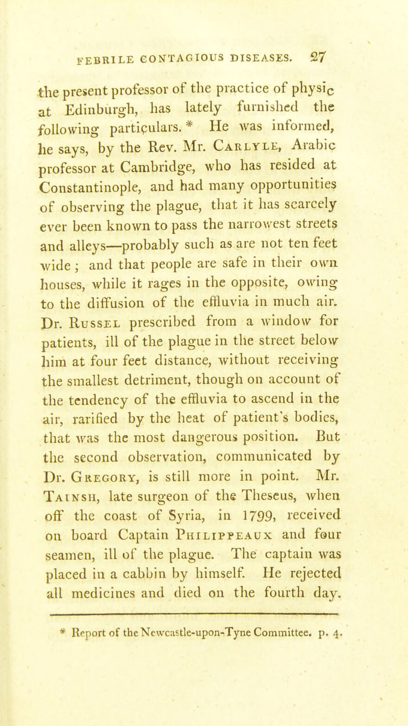 the present professor of the practice of physic at Edinburgh, has lately furnished the following partieulars. * He was informed, he says, by the Rev. Mr. Carlyle, Arabic professor at Cambridge, who has resided at Constantinople, and had many opportunities of observing the plague, that it has scarcely ever been known to pass the narrowest streets and alleys—probably such as are not ten feet wide ; and that people are safe in their own houses, while it rages in the opposite, owing to the diffusion of the effluvia in much air. Dr. RussEL prescribed from a window for patients, ill of the plague in the street below him at four feet distance, without receiving the smallest detriment, though on account of the tendency of the effluvia to ascend in the air, rarified by the heat of patient's bodies, that was the most dangerous position. But the second observation, communicated by Dr. Gregory, is still more in point. Mr. Tainsh, late surgeon of the Theseus, when off the coast of Syria, in 1799, received on board Captain Philippe a ux and four seamen, ill of the plague. The captain was placed in a cabbin by himself He rejected all medicines and died on the fourth day. * Report of the Newcastle-upon-Tyne Committee, p. 4.