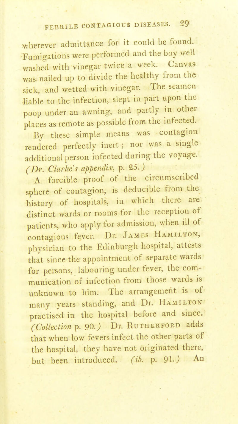 ^rlierever admittance for it could be found. ■Fumigations were performed and the boy well waslied with vinegar twice a week. Canvas was. nailed up to divide the healthy from the sick, and wetted with vinegar. The seamen liable to the infection, slept in part upon the poop under an awning, and partly in other places as remote as possible from the infected. By these simple means was contagion rendered perfectly inert; nor was a single additional person infected during the voyage. (D7\ Clarke's appendiv, p. 25.J A forcible proof of the circumscribed sphere of contagion, is deducible from the history of hospitals, in which there are distinct wards or rooms for the reception of patients, who apply for admission, when ill of contagious fever. Dr. James Hamilton, physician to the Edinburgh hospital, attests that since the appointment of separate wards for persons, labouring under fever, the com- munication of infection from those wards is unknown to him. The arrangement is of many years standing, and Dr. Hamilton- practised in the hospital before and since. (Collection p. 90.J Dr. Rutherford adds that when low fevers infect the other parts of the hospital, they have not originated there, but been introduced. (ib. p. 91J An