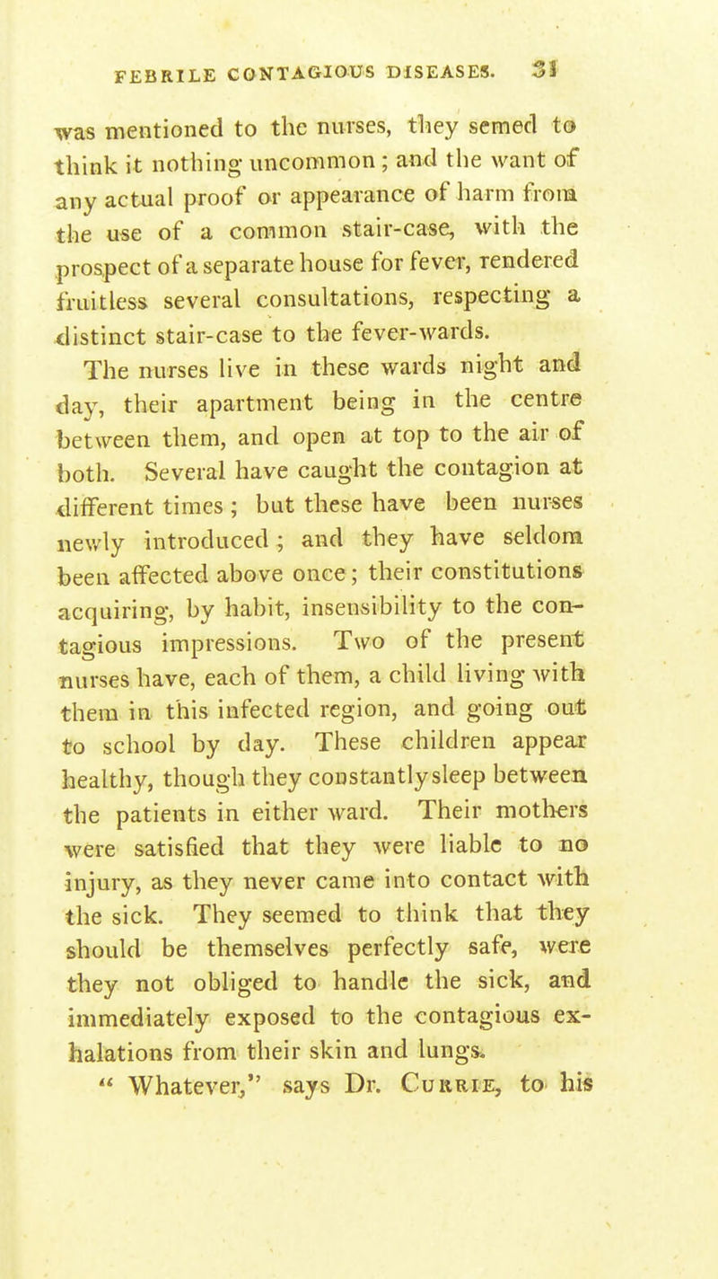 was mentioned to the nurses, they semecl to think it nothing uncommon ; and the want of any actual proof or appearance of harm from the use of a common stair-case, with the prospect of a separate house for fever, rendered fruitless several consultations, respecting a distinct stair-case to the fever-wards. The nurses live in these wards night and day, their apartment being in the centre between them, and open at top to the air of both. Several have caught the contagion at different times ; but these have been nurses newly introduced ; and they have seldom been affected above once; their constitutions acquiring, by habit, insensibility to the con- tagious impressions. Two of the present nurses have, each of them, a child living with them in this infected region, and going out to school by day. These children appear healthy, though they constantly sleep between the patients in either ward. Their mothers were satisfied that they were liable to no injury, as they never came into contact with the sick. They seemed to think that they should be themselves perfectly safe, were they not obliged to handle the sick, and immediately exposed to the contagious ex- halations from their skin and lungs.  Whatever, says Dr. Cukrie, to his