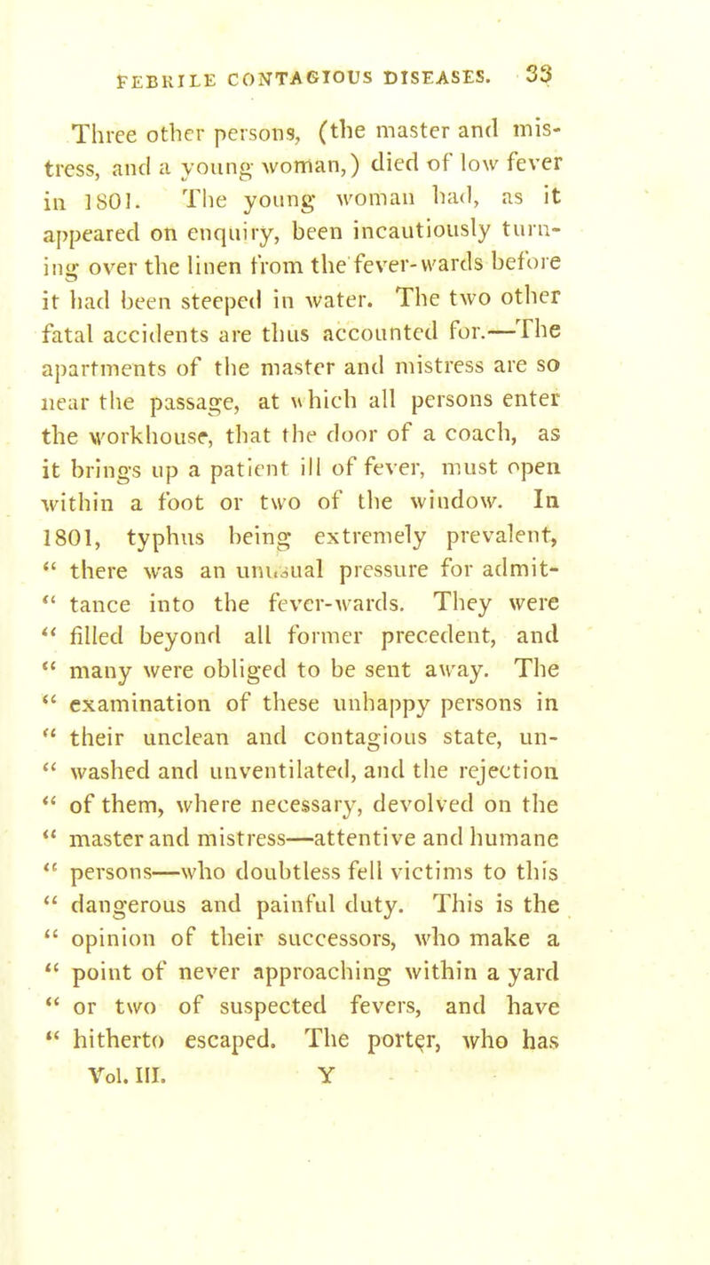 Three other persons, (the master and mis- tress, and a young woman,) died of low fever ill 1801. The young woman had, as it appeared on enquiry, been incautiously turn- inir over the linen from the fever-wards before it had been steeped in water. The two other fatal accidents are thus accounted for.—The apartments of the master and mistress are so near the passage, at uhich all persons enter the workhouse, that the door of a coach, as it brings up a patient ill of fever, must open within a foot or two of the window. In 1801, typhus being extremely prevalent,  there was an uni.jual pressure for admit- tance into the fever-wards. They were filled beyond all former precedent, and  many were obliged to be sent away. The *' examination of these unhappy persons in  their unclean and contagious state, un-  washed and unventilated, and the rejection *' of them, where necessary, devolved on the  master and mistress—attentive and humane *^ persons—who doubtless fell victims to this  dangerous and painful duty. This is the  opinion of their successors, avIio make a  point of never approaching within a yard *' or two of suspected fevers, and have  hitherto escaped. The porter, who has Vol. III. Y