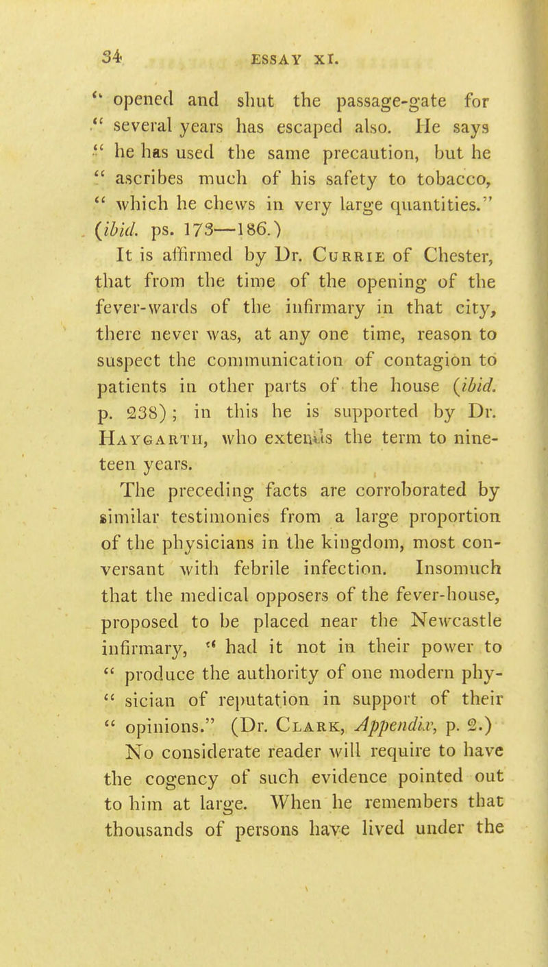 opened and shut the passage-gate for several years has escaped also. He says he has used the same precaution, but he  ascribes much of his safety to tobacco,  which he chews in very large quantities. {ibid. ps. 173—186.) It is affirmed by Dr. Currie of Chester, that from the time of the opening of the fever-wards of the infirmary in that city, there never was, at any one time, reason to suspect the communication of contagion to patients in other parts of the house {ibid. p. 238); in this he is supported by Dr. Haygartii, who extends the term to nine- teen years. The preceding facts are corroborated by similar testimonies from a large proportion of the physicians in the kingdom, most con- versant with febrile infection. Insomuch that the medical opposers of the fever-house, proposed to be placed near the Newcastle infirmary, had it not in their power to  produce the authority of one modern phy-  sician of rei)utation in support of their  opinions. (Dr. Clark, Appendiv, p. 2.) No considerate reader will require to have the cogency of such evidence pointed out to him at large. When he remembers that thousands of persons have lived under the