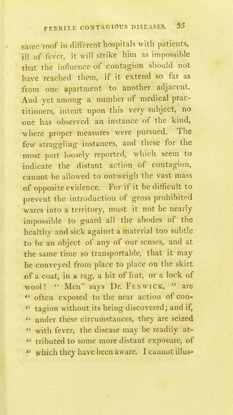 same voof in different hospitals with patients, ill of fever, it will strike him as impossihle that the influence of contagion should not have reached them, if it extend so far as from one apartment to another adjacent. And yet among a number of medical prac- titioners, intent upon this very subject, no one has observed an instance of the kind, Avhere proper measures M^ere pursued. The few strao-o-litjo' instances, and these for the most part loosely reported, which seem to indicate the distant action of contagion, cannot be allowed to outweigh the vast mass of opposite evidence. For if it be difficult to prevent the introduction of gross prohibited wares into a territory, must it not be nearly impossible to guard all the abodes of the healthy and sick against a material too subtle to be an object of any of our senses, and at the same time so transportable, that it may be conveyed from place to place on the skirt of a coat, in a rag, a bit of lint, or a lock of wool!  Men says Dr. Fenwick,  are *' often exposed to the near action of con- tasion without its beino- discovered; and if, under these circumstances, they are seized  with fever, the disease may be readily at- *' tributed to some more distant exposure, of which they have been aware. I cannot illus-