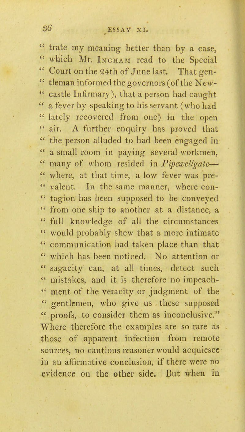  trate my meaning better than by a case^  which Mr. Ingham read to the Special Court on tlie 24th of June last. That gen- tleman informed the governors (of the New-  castle Infirmary), that a person had caught  a fever by speaking to his servant (who had  lately recovered from one) ki the o])en air. A further enquiry has proved that  the person alluded to had been engaged in  a small room in paying several workmen, many of whom resided in Pipewellgate-— where, at that time, a low fever was pre-  valent. In the same manner, where con- *' tagion has been supposed to be conveyed *' from one ship to another at a distance, a  full knowledge of all the circumstances would probably shew that a more intimate communication had taken place than that  which has been noticed. No attention or *' sagacity can, at all times, detect such mistakes, and it is therefore no impeach-  ment of the veracity or judgment of the  gentlemen, Avho give us these supposed  proofs, to consider them as inconclusive. Where therefore the examples are so rare as those of apparent infection from remote sources, no cautious reasoner would acquiesce in an affirmative conclusion, if there were no evidence on the other side. But when ia